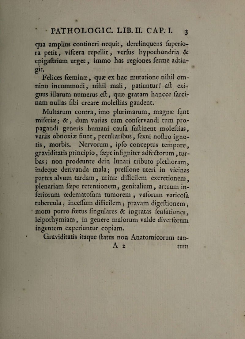 qua amplius contineri nequit, derelinquens fuperio- ra petit, vifcera repellit, verfus hypochondria dc epigaftrium urget, immo has regiones ferme adtin- sir- . . . 1 Felices foeminae, quae ex hac mutatione nihil om¬ nino incommodi, nihil mali, patiuntur! aft exi¬ guus illarum numerus eft, quas gratam hancce farci- nam nullas fibi creare moleftias gaudent. Multarum contra, imo plurimarum, magnas funt miferiae; &, dum varias tum confervandi tum pro¬ pagandi generis humani caufa luftinent moleftias, variis obnoxias fiunt, peculiaribus, fexui noftro igno¬ tis, morbis. Nervorum, ipfo conceptus tempore, graviditatis principio, fepeinfigniter adfecftorum tur¬ bas; non prodeunte dein lunari tributo plethoram, indeque derivanda mala; preftione uteri in vicinas partes alvum tardam, urinae difficilem excretionem, plenariam fiepe retentionem, genitalium, artuum in¬ feriorum osdematofum tumorem , vaforum varicofa tubercula; inceftum difficilem ,• pravam digeftionem ,* motu porro foetus fingulares & ingratas fenfationes, leipothymiam, in genere malorum valde diverforum ingentem experiuntur copiam. Graviditatis itaque ftatus non Anatomicorum tan- A z tum