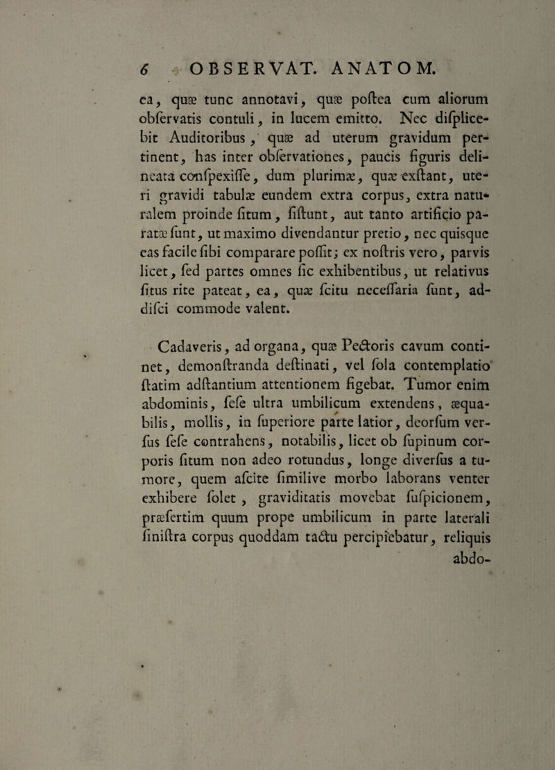 ea, quae tunc annotavi, quae poftea cum aliorum obfervatis contuli, in lucem emitto. Nec dilplice- bit Auditoribus ,' quae ad uterum gravidum per¬ tinent, has inter obfervationes, paucis figuris deli- ncata confipexiffe, dum plurimae, quae exftant, ute¬ ri gravidi tabulae eundem extra corpus, extra natu* ralem proinde fitum, fiftunt, aut tanto artificio pa- rataefunt, ut maximo divendantur pretio, nec quisque eas facile fibi comparare poflit; ex noftris vero, parvis licet, fed partes omnes fic exhibentibus, ut relativus fi tus rite pateat, ea, quae fcitu neceffaria funt, ad- difei commode valent. Cadaveris, ad organa, qua? Pedoris cavum conti¬ net, demonftranda deftinati, vel fola contemplatio ftatim adftantium attentionem figebat. Tumor enim abdominis, fele ultra umbilicum extendens, aequa¬ bilis, mollis, in fuperiore parte latior, deorfum ver- fus fefe contrahens, notabilis, licet ob lupinum cor¬ poris fitum non adeo rotundus, longe diverfus a tu¬ more, quem afeite fimilive morbo laborans venter exhibere folet , graviditatis movebat fufpicionem, praefertim quum prope umbilicum in parte laterali finiftra corpus quoddam tadu percipiebatur, reliquis abdo-