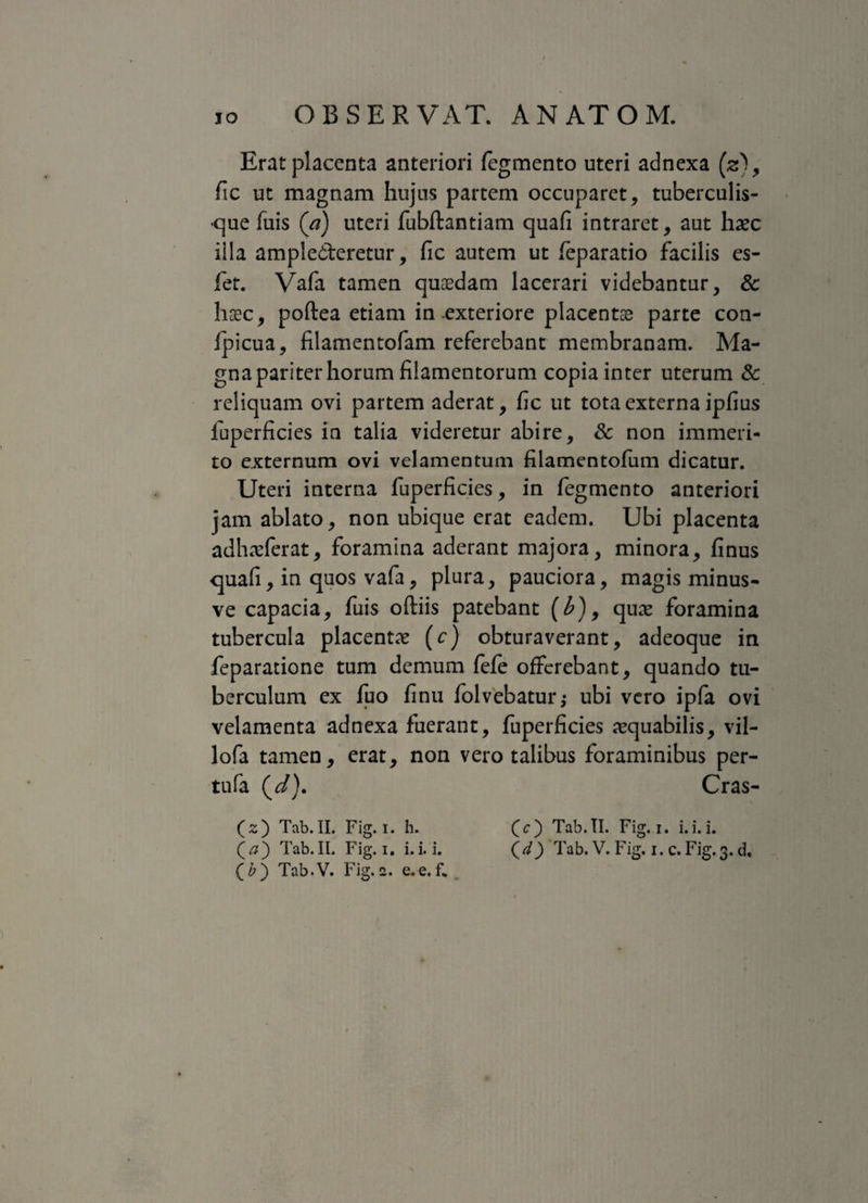 Erat placenta anteriori fegmento uteri adnexa (2), fic ut magnam hujus partem occuparet, tuberculis¬ que Tuis (a) uteri fubftantiam quafi intraret, aut haec iila amplecteretur, fic autem ut fieparatio facilis es- fet. Vafa tamen quaedam lacerari videbantur, & haec, poftea etiam in exteriore placentae parte con- ipicua, filamentofam referebant membranam. Ma¬ gna pariter horum filamentorum copia inter uterum & reliquam ovi partem aderat, fic ut tota externa ipfius fuperficies in talia videretur abire, Sc non immeri¬ to externum ovi velamentum filamentofum dicatur. Uteri interna fuperficies, in fegmento anteriori jam ablato, non ubique erat eadem. Ubi placenta adhaeferat, foramina aderant majora, minora, finus quafi, in quos vafa, plura, pauciora, magis minus- ve capacia, fuis oftiis patebant (£), qux foramina tubercula placent# (c) obturaverant, adeoque in feparatione tum demum fefe offerebant, quando tu¬ berculum ex fuo finu folvebatur* ubi vero ipfa ovi velamenta adnexa fuerant, fuperficies aequabilis, vil- lofa tamen, erat, non vero talibus foraminibus per- tufa (V). Cras- (2) Tab.II. Fig. 1. h. (c) Tab.II. Fig.i. i.i.i. (j) Tab.II. Fig.i. i. i. i. (d) Tab. V. Fig. i. c. Fig. 3. d, (&) Tab.V. Fig.2. e.e.f.