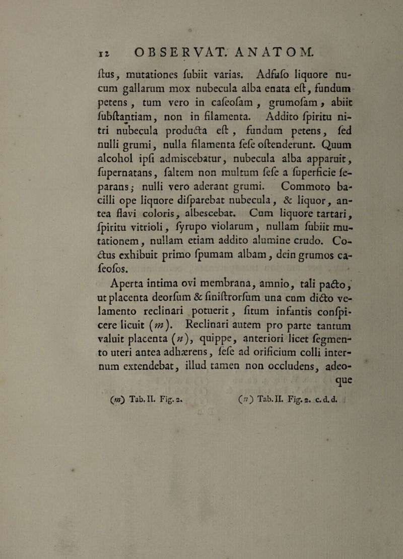 flus, mutationes fubiit varias. Adfufo liquore nu¬ cum gallarum mox nubecula alba enata eft, fundum petens, tum vero in cafeofam , grumofam, abiit lubftantiam, non in filamenta. Addito fpiritu ni¬ tri nubecula producta eft , fundum petens, fed nulli grumi, nulla filamenta fefe oftenderunt. Quum alcohol ipfi admiscebatur, nubecula alba apparuit, fupernatans, faltem non multum fefe a fuperficie fe- parans,- nulli vero aderant grumi. Commoto ba¬ cilli ope liquore difparebat nubecula, & liquor, an¬ tea flavi coloris, albescebat. Cum liquore tartari, fpiritu vitrioli, fyrupo violarum, nullam fubiit mu¬ tationem , nullam etiam addito alumine crudo. Co- &us exhibuit primo fpumam albam, dein grumos ca- feofos. Aperta intima ovi membrana, amnio, tali pa&o, ut placenta deorfum & finiftrorfum una cum didto ve¬ lamento reclinari potuerit, fitum infantis confpi- cere licuit (m). Reclinari autem pro parte tantum valuit placenta («), quippe, anteriori licet fegmen- to uteri antea adherens, fefe ad orificium colli inter¬ num extendebat, illud tamen non occludens, adeo- que 00 Tab.II. Fig. 2. c.d.d. ('m) Tab.II. Fig.2.