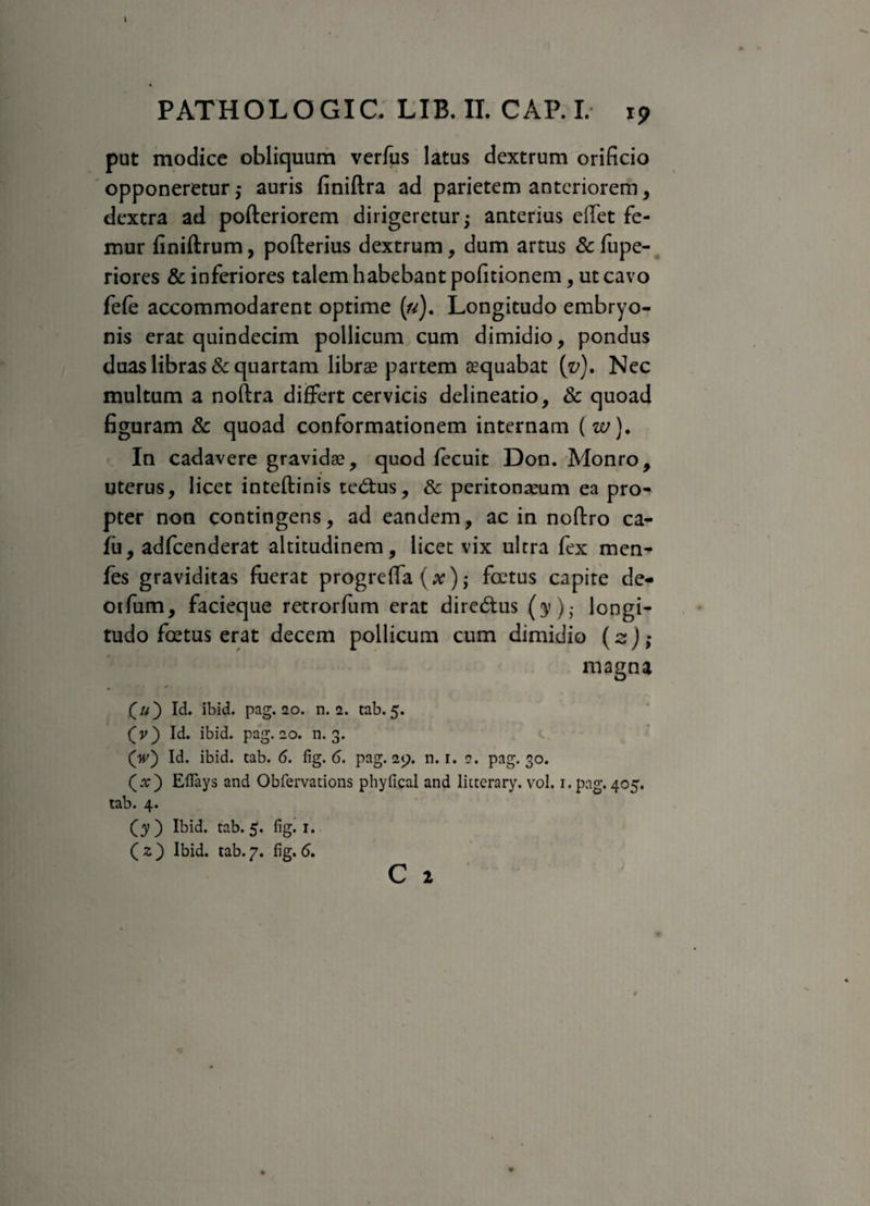 \ PATHOLOGIC, LIB.II. CAP. I. 19 put modice obliquum verfus latus dextrum orificio opponeretur ,* auris finiftra ad parietem anteriorem, dextra ad pofteriorem dirigeretur; anterius effet fe¬ mur finiftrum, pofterius dextrum, dum artus & fupe- riores & inferiores talem habebant pofitionem, ut cavo fele accommodarent optime («). Longitudo embryo¬ nis erat quindecim pollicum cum dimidio, pondus duas libras & quartam librae partem aequabat (v). Nec multum a noftra differt cervicis delineatio, 3c quoad figuram Sc quoad conformationem internam ( w). In cadavere gravidae, quod lecuit Don. Monro, uterus, licet inteftinis tedtus, & peritonaeum ea pro¬ pter non contingens, ad eandem, ac in noftro ca- fu, adfcenderat altitudinem, licet vix ultra fex men- fes graviditas fuerat progreffa (x); foetus capite de- otfum, facieque retrorfum erat dirc<5tus (y)- longi¬ tudo foetus erat decem pollicum cum dimidio (sj; magna • ' («) Id. ibid. pag. 20. n. 2. tab. 5. (v) Id. ibid. pag. 20. n. 3. (V) Id. ibid. tab. 6. fig. 6. pag. 29. n. 1. 2. pag. 30. (ar) Eflays and Obfervations phyfical and litterary. vol. 1. pag. 405. tab. 4. (y) Ibid. tab. 5. fig. 1. ( z ) Ibid. tab. 7. fig. <5.