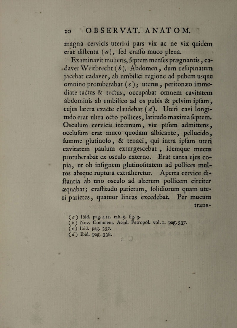 magna cervicis uterini pars vix ac ne vix quidem erat diftenta (a), fed craffo muco plena. Examinavit mulieris* feptem menfes prsegnantis, ca¬ daver Weitbrecht (b). Abdomen, dum refupinatum jacebat cadaver, ab umbilici regione ad pubem usque omnino protuberabat (*:),• uterus, peritonaeo imme¬ diate tadus & tedtus, occupabat omnem cavitatem abdominis ab umbilico ad os pubis & pelvim ipfam, cujus latera exacte claudebat (d). Uteri cavi longi¬ tudo erat ultra odo pollices, latitudo maxima feptem. Osculum cervicis internum, vix pifum admittens, occlufum erat muco quodam albicante, pellucido, fumme glutinolo, & tenaci, qui intra ipfam uteri cavitatem paulum exturgescebat , idemque mucus protuberabat ex osculo externo. Erat tanta ejus co¬ pia, ut ob infignem glutinofitatem ad pollices mul¬ tos absque ruptura extraheretur. Aperta cervice di- ftantia ab uno osculo ad alterum pollicem circiter aequabat; craflitudo parietum, folidiorum quam ute¬ ri parietes, quatuor lineas excedebat. Per mucum trans* (j) Ibid. pag.411. tab.5. fig. 3. (£) Nov. Comment. Acad. Petropol. Vol. 1. pag. 337. (O lbid. pag. 337. CO Ibid- PaS- 33&*