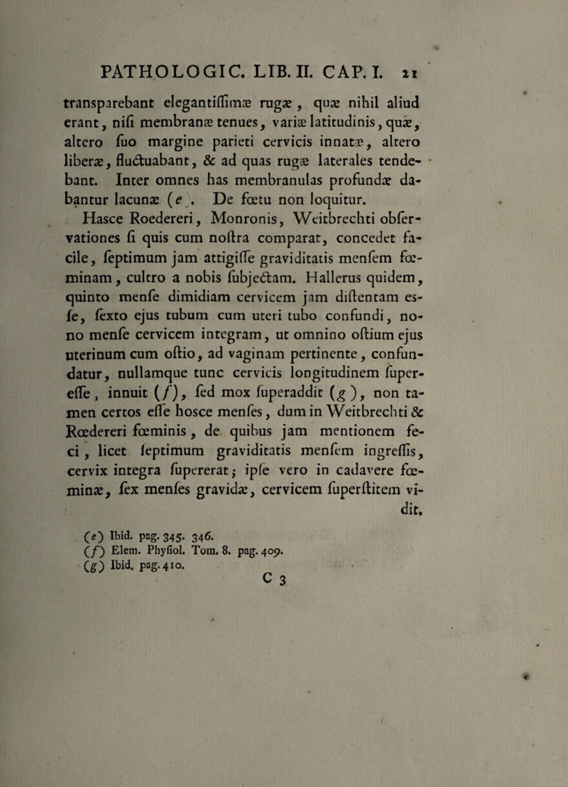 transparebant elegantiflimae ruga? , qua? nihil aliud erant, nifi membranae tenues, variae latitudinis, quae, altero fuo margine parieti cervicis innatae, altero libera, fluctuabant, & ad quas rugae laterales tende¬ bant. Inter omnes has membranulas profunda? da¬ bantur lacunae (e . De fetu non loquitur. Hasce Roedereri, Monronis, Weitbrechti obfer- vationes fi quis cum noftra comparat, concedet fa¬ cile, feptimum jam attigifle graviditatis menfem fe¬ minam, cultro a nobis fubje&am. Hallerus quidem, quinto menfe dimidiam cervicem jam diftentam es- fe, fexto ejus tubum cum uteri tubo confundi, no¬ no menfe cervicem integram, ut omnino oftium ejus uterinum cum oftio, ad vaginam pertinente, confun¬ datur, nullamque tunc cervicis longitudinem fuper- efle > innuit (/), fed mox fuperaddit (^), non ta¬ men certos efle hosce menfes, dum in Weitbrechti & Roedereri feminis, de quibus jam mentionem fe¬ ci , licet leptimum graviditatis menfem ingreflis, cervix integra fupererat,- ipfe vero in cadavere fe¬ minae, fex menfes gravida?, cervicem fuperflitem vi¬ dit. (O Ibid. pag. 345. 346. (/) Elem. Phyfiol. Tora. 8. pag. 409. (g) Ibid. pag. 410.