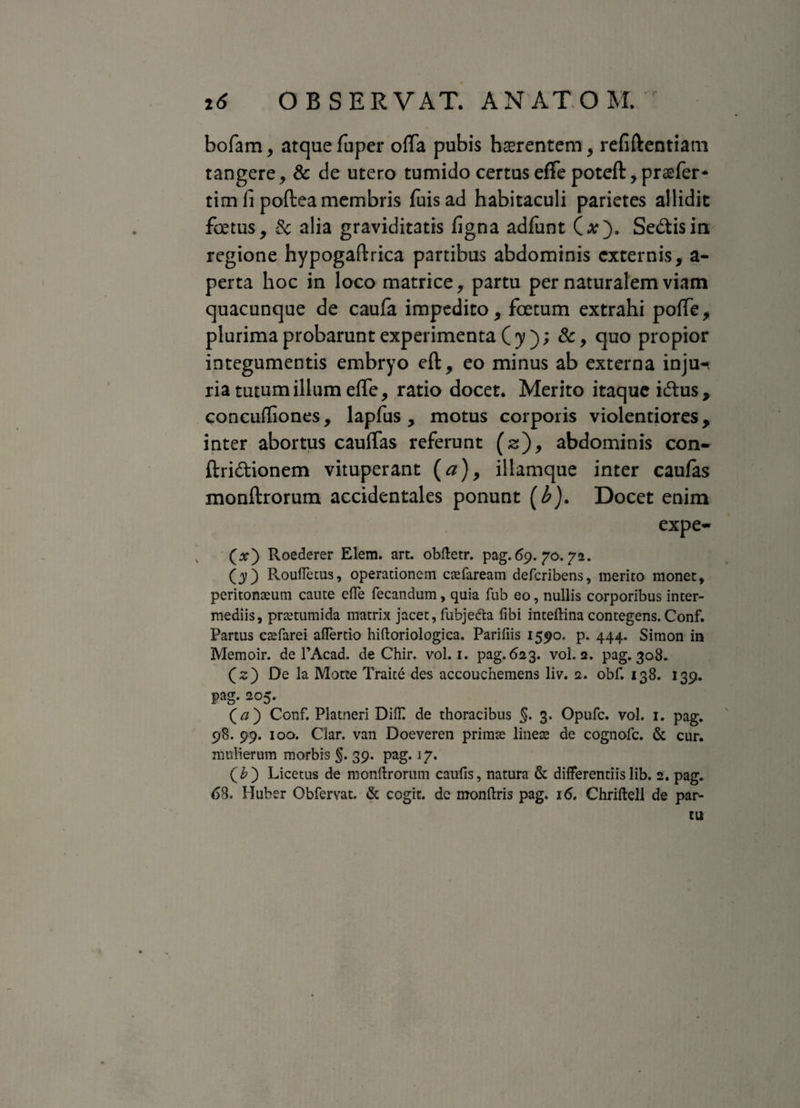 bofam, atque fuper offa pubis haerentem, refiftentiatn tangere, & de utero tumido certus effe poteft, praefer* tim li poftea membris fuisad habitaculi parietes allidit fotus, 8c alia graviditatis figna adfunt (at). Sedis in regione hypogaftrica partibus abdominis externis, a- perta hoc in loco matrice, partu per naturalem viam quacunque de caufa impedito, fotum extrahi poffe, plurima probarunt experimenta ( y ); &, quo propior integumentis embryo eft, eo minus ab externa inju¬ ria tutum illum effe, ratio docet. Merito itaque idus, concuffiones, lapfus, motus corporis violentiores, inter abortus cauffas referunt (s), abdominis con- ftridionem vituperant (a), illamque inter caufas monftrorum accidentales ponunt (b}. Docet enim expe- (x) Roederer Elem. art. obftetr. pag. 69. 70.72. (3?) Roufletus, operationem caefaream deferibens, merito monet, peritonaeum caute efte fecandum, quia fub eo, nullis corporibus inter¬ mediis, prtetumida matrix jacet, fubjedta libi inteftina contegens. Conf. Partus caefarei aiTerdo hiftoriologica. Parifiis 1590. p. 444. Simon in Memoir. de 1’Acad. de Chir. vol. 1. pag. 623. vol. 2. pag. 308. (2) De la Motte Traite des accouchemens liv. 2. obf. 138. 139. pag. 205. (V/) Conf. Platneri Diff de thoracibus §. 3. Opufc. vol. 1. pag. 98. 99. 100. Ciar. van Doeveren primae lineas de cognofc. & cur. mulierum morbis §. 39. pag. 17. (£) Licetus de monftrorum caufis, natura & differentiis lib. 2. pag. 63. Huber Obfervat. & cogit, de monftris pag. 16. Chriftell de par¬ tu