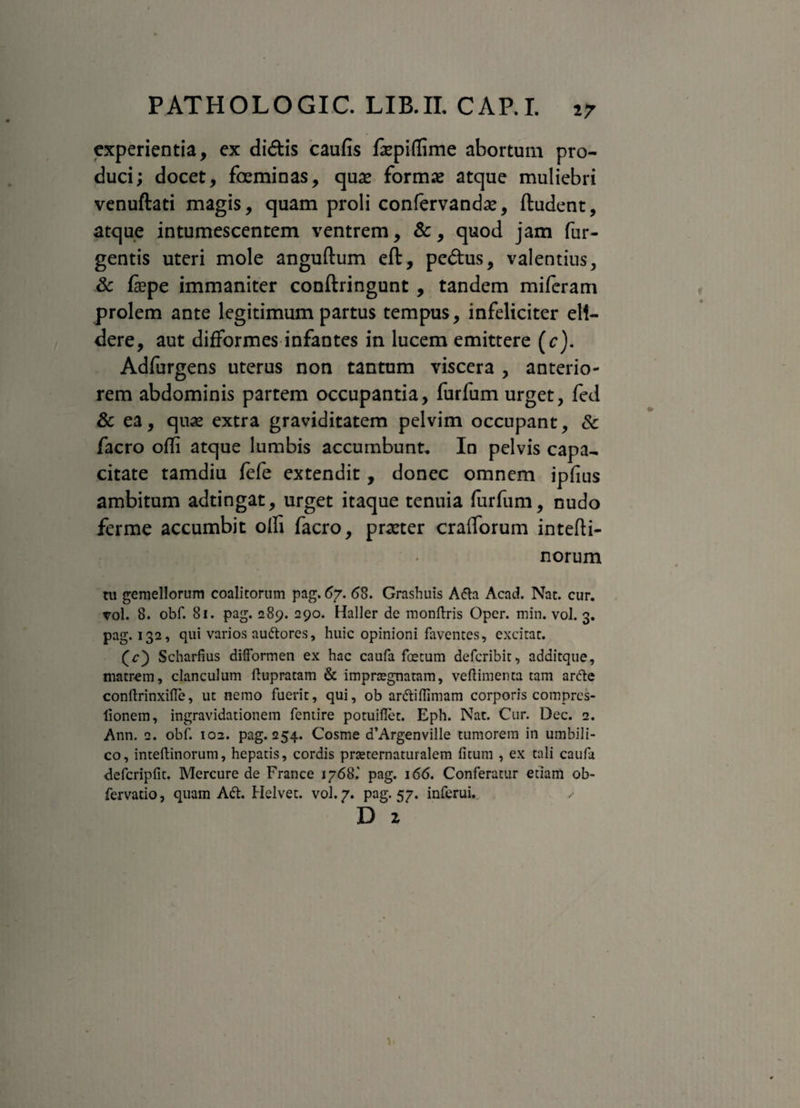 experientia, ex didis caufis fcpiffime abortum pro¬ duci; docet, feminas, quas formas atque muliebri venuftati magis, quam proli confervandas, ftudent, atque intumescentem ventrem, &, quod jam Tur¬ gentis uteri mole anguftum eft, pedus, valentius, & fepe immaniter conftringunt , tandem miferam prolem ante legitimum partus tempus, infeliciter eli¬ dere, aut difformes infantes in lucem emittere (c). Adfurgens uterus non tantum viscera , anterio¬ rem abdominis partem occupantia, furfum urget, fed & ea, quas extra graviditatem pelvim occupant, & facro ofli atque lumbis accumbunt. In pelvis capa¬ citate tamdiu fefe extendit, donec omnem ipfius ambitum adtingat, urget itaque tenuia furfum, nudo ferme accumbit olli facro, praster crafforum intefti- norum tu gemellorum coalitorum pag. 67. 68. Grashuis Afta Acad. Nat. cur. vol. 8. obf. 81. pag. 289. 290. Haller de monftris Opcr. min. vol. 3. pag. 132, qui varios audtores, huic opinioni faventes, excitat. (c) Scharfius difformen ex hac caufa foetum defcribit, additque, matrem, clanculum flupratam & impraegnatam, ve (limen ta tam arfte conltrinxifle, ut nemo fuerit, qui, ob ardtiflimam corporis compres- fionem, ingravidationem fentire potuiflet. Eph. Nat. Cur. Dec. 2. Ann. q. obf. 102. pag. 254. Cosme d’Argenville tumorem in umbili¬ co, inteftinorum, hepatis, cordis prteternaturalem litum , ex tali caufa dcfcripfit. Mercure de France 1768.' pag. 166. Conferatur etiam ob- fervatio, quam Adt. Helvet. vol. 7. pag. 57. inferui. D z