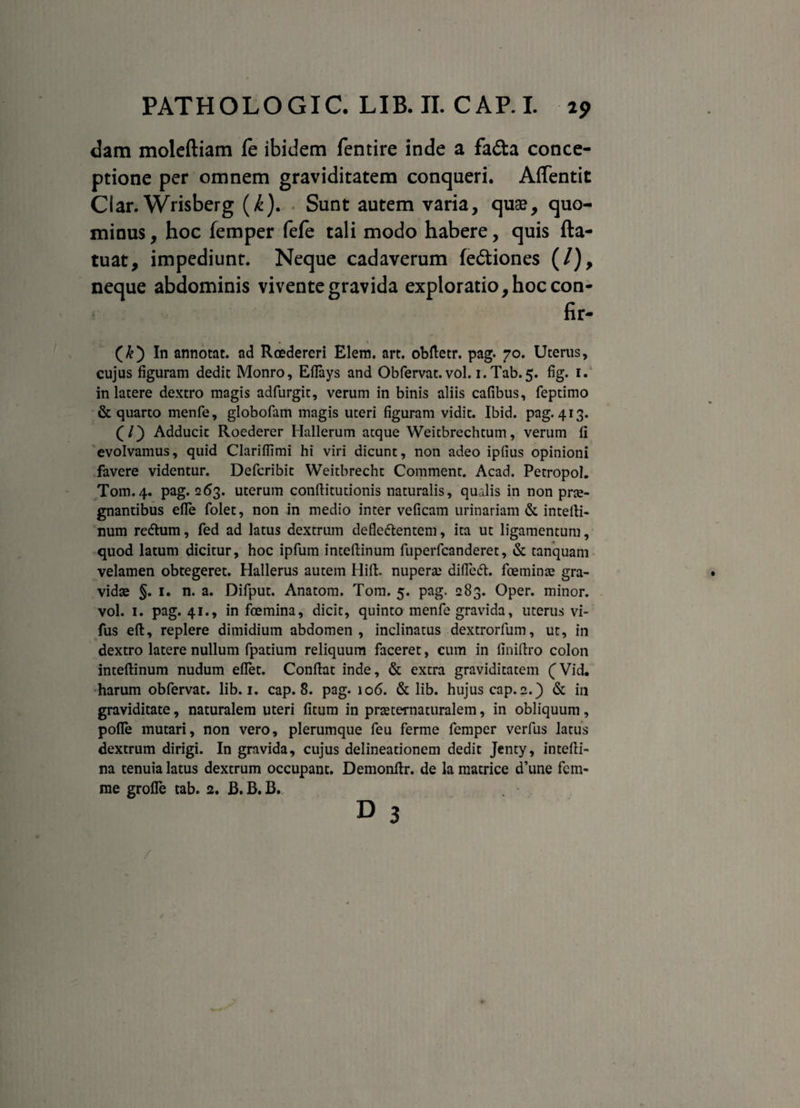 dam moleftiam le ibidem fentire inde a fa&a conce¬ ptione per omnem graviditatem conqueri. Affentit Ciar. Wrisberg (i). Sunt autem varia, quae, quo¬ minus , hoc femper fefe tali modo habere, quis fta- tuat, impediunt. Neque cadaverum fedtiones (/), neque abdominis vivente gravida exploratio, hoc con- fir- (&) In annotat, ad Rcedereri Elem. art. obftetr. pag. 70. Uterus, cujus figuram dedit Monro, Eflays and Obfervat. vol. i.Tab.5. fig. 1. in latere dextro magis adfurgit, verum in binis aliis cafibus, feptimo & quarto menfe, globofam magis uteri figuram vidit. Ibid. pag. 413. (I) Adducic Roederer Hallerum atque Weitbrechtum, verum fi evolvamus, quid Clarifiimi hi viri dicunt, non adeo ipfius opinioni favere videntur. Defcribit Weitbrecht Comment. Acad. Petropol. Tom.4. pag. 263. uterum conftitutionis naturalis, qualis in non prae¬ gnantibus efle folet, non in medio inter veficam urinariam & inteili- num redtum, fed ad latus dextrum defledlentem, ita ut ligamentum, quod latum dicitur, hoc ipfum inteftinum fuperfcanderet, & tanquam velamen obtegeret. Hallerus autem Hili, nuperae difledt. fceminae gra¬ vidae §. 1. n. a. Difput. Anatom. Tom. 5. pag. 283. Oper. minor, vol. 1. pag. 41., in fcemina, dicit, quinto menfe gravida, uterus vi- fus eft, replere dimidium abdomen, inclinatus dextrorfum, ut, in dextro latere nullum fpatium reliquum faceret, cum in finillro colon inteftinum nudum eflet. Conflat inde, & extra graviditatem (Vid. harum obfervat. lib. 1. cap. 8. pag. 106. & lib. hujus cap. 2.) & in graviditate, naturalem uteri fitum in pmernaturalem, in obliquum, pofle mutari, non vero, plerumque feu ferme femper verfus latus dextrum dirigi. In gravida, cujus delineationem dedit Jenty, intefti- na tenuia latus dextrum occupant. Demonftr. de la matrice d’une fcm- me grofle tab. 2. B. B. B. d 3 /