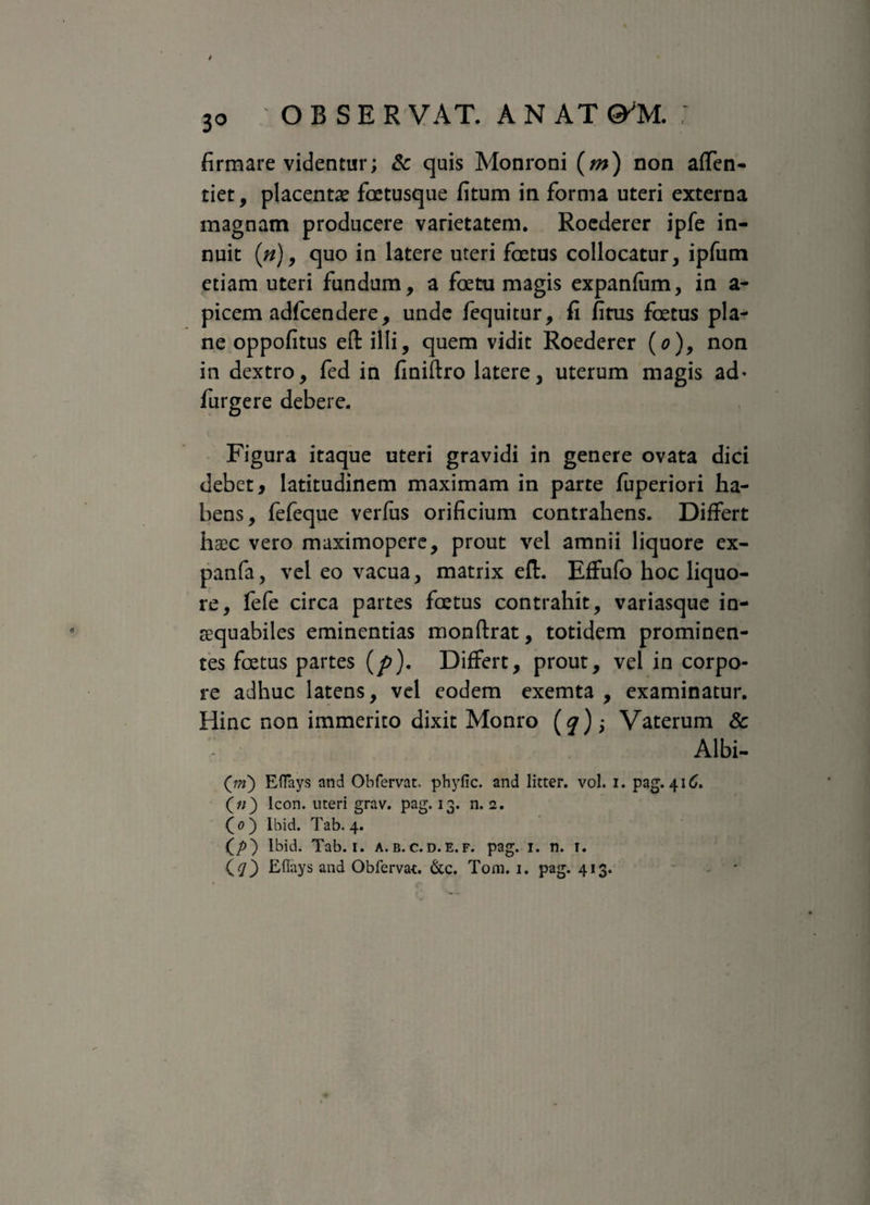 3° firmare videntur; & quis Monroni (m) non affen- tiet, placentae fatusque fitum in forma uteri externa magnam producere varietatem. Roederer ipfe in¬ nuit (#), quo in latere uteri fatus collocatur, ipfum etiam uteri fundum, a fatu magis expanfiim, in a - picem adfcendere, unde fequitur, fi fitus fatus pla¬ ne oppofitus eftilli, quem vidit Roederer (o), non in dextro, fed in fmiftro latere, uterum magis ad» furgere debere. Figura itaque uteri gravidi in genere ovata dici debet, latitudinem maximam in parte fuperiori ha¬ bens, fefeque verfus orificium contrahens. Differt haec vero maximopere, prout vel amnii liquore ex- panfa, vel eo vacua, matrix eft. Effufo hoc liquo¬ re, fefe circa partes fatus contrahit, variasque in¬ aequabiles eminentias monftrat, totidem prominen¬ tes fatus partes (p). Differt, prout, vel in corpo¬ re adhuc latens, vel eodem exemta , examinatur. Hinc non immerito dixit Monro (jr); Vaterum & Albi- (m) Eflays and Obfervat. phyfic. and litter. vol. i. pag. 416. («) Icon, uteri grav. pag. 13. n. 2. ( 0 ) Ibid. Tab. 4. (/>) lbid. Tab. 1. a. b. c.d.e. f. pag. 1. n. 1. ($0 Eflays and Obfervat. &c. Tom. 1. pag. 413. '