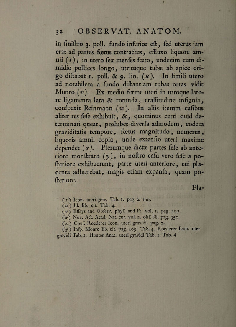 in finiftro 3. poli, fundo inferior eft, fed uterus jam erat ad partes foetus contrarius, effluxo liquore am¬ nii (t) ; in utero fex menfes foeto, undecim cum di¬ midio pollices longo, utriusque tubae ab apice ori¬ go diftabat 1. poli. 8c 9. lin. (u\ In fimili utero ad notabilem a fundo diftantiam tubas ortas vidit Monro (v). Ex medio ferme uteri in utroque late¬ re ligamenta lata & rotunda, craflitudine infignia, confpexit Reinmann (w). In aliis iterum cafibus aliter res fefe exhibuit, &, quominus certi quid de¬ terminari queat, prohibet diverfa admodum, eodem graviditatis tempore, foetus magnitudo, numerus, liquoris amnii copia , unde extenfio uteri maxime dependet (x). Plerumque di&ae partes fefe ab ante¬ riore monftrant (y), in noftro cafu vero fefe a po- fteriore exhibuerunt; parte uteri anteriore, cui pla¬ centa adhaerebat, magis etiam expanfa, quam po- fleriore. Pla- (?) Icon, uteri grav. Tab. i. pag. 2. not. («) Id. lib. cit. Tab. 4. (y) Eflavs and Obferv. phyf. and lit. vol. T. pag. 407. (w) Nov. Aft. Acad. Nat. cur. vol. 2. obf. 88. pag. 350. (x) Conf. Roederer Icon, uteri gravidi, pag. 2. Infp. Monro lib. cit. pag. 409. Tab. 4. Roederer Icon, uter