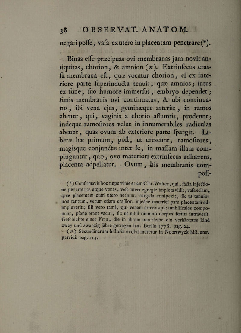 negari polfe, vafa ex utero in placentam penetrare (*). Binas e(Te prxcipuas ovi membranas jam novit an-' tiquitas, chorion, & amnion (#). Extrinfecus cras- fa membrana eft, quae vocatur chorion, ei ex inte¬ riore parte fuperinduda tenuis, quae amnios ; intus ex fune, fuo humore immerfus, embryo dependet; funis membranis ovi continuatus, & ubi continua¬ tus, ibi vena ejus, geminaeque arteriae, in ramos abeunt, qui, vaginis a chorio affumtis, prodeunt; indeque ramoliores velut in innumerabiles radiculas abeunt, quas ovum ab exteriore parte fpargit. Li¬ berae hae primum, poft, ut crescunt, ramofiores, magisque conjundae inter fe, in maffam illam com¬ pinguntur, quae, ovo maturiori extrinfecus adhaerens, placenta adpellatur. Ovum, his membranis com- pofi- (*) Confirmavit hoc nuperrime etiam Clar.Walter, qui, fafta injeftio- ne per arterias atque venas, vafa uteri egregie impleta vidit, vafa etiam, quos placentam cum utero neaunt, turgida confpexit, fic ut tenuior non tantum, verum etiam craffior, injeft^e materiei pars placentam ad¬ impleverit ; illi vero rami, qui venam arteriasque umbilicales compo¬ nunt, plane erant vacui, fic ut nihil omnino corpus foetus intraverit. Gefchichte einer Frau, die in ihrem unterleibe ein verhartetes kind zwey und zwanzig jiihre getragen hat. Berlin 1778. pag. <24. - (») Secundinarum hiiloria evolvi meretur in Noortwyck hili.uter, gravidi, pag. 114.