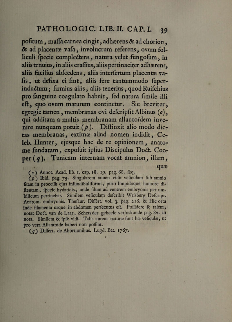 pofitum, maflfa carnea cingit, adhaerens & ad chorion, & ad placentae vafa, involucrum referens, ovum fol¬ liculi fpecie compledens, natura velut fungofum, in aliis tenuius, in aliis craflius, aliis pertinaciter adhaerens, aliis facilius abfcedens, aliis interfertum placentae va- fis, ut defixa ei fint, aliis fere tantummodo fuper- indudum •> firmius aliis, aliis tenerius, quod Ruifchius pro fanguine coagulato habuit, fed natura fimile illi eft, quo ovum maturum continetur. Sic breviter, egregie tamen, membranas ovi defcripfit Albinus (0), qui additam a multis membranam allantoidem inve¬ nire nunquam potuit (p). Diftinxit alio modo dic¬ tas membranas, extimae aliud nomen indidit, Ce- leb. Hunter, ejusque hac de re opinionem, anato- me fundatam, expofuit ipfius Discipulus Dod. Coo- per (§')• Tunicam internam vocat amnion, illam, , quae (0) Annot. Acad. lib. i. cap. 18. 19. pag. 68. feq. (p) Ibid. pag. 75. Singularem tamen vidit veficulam fub amnio fitam in proceffu ejus infundibuliformi, puro limpidoque humore di- ftentam, fpecie hydatidis, unde filum ad ventrem embryonis per um¬ bilicum pertinebat. Similem veficulam defcribit Wrisberg Defcript. Anatom. embryonis. Thefaur. Difiert. vol. 3. pag. 216. & Hic orta inde filamenta usque in abdomen perfecutus eft. Poflidere fe talem, notat Doft. van de Laar, Schetsder geheele verloskunde pag. 82. in nota. Similem & ipfe vidi. Talis autem naturas funt hte veficulae, ut pro vera Allantoide haberi non pofilnt. (<7) Difiert. de Abortionibus. Lugd. Bat. 1767.