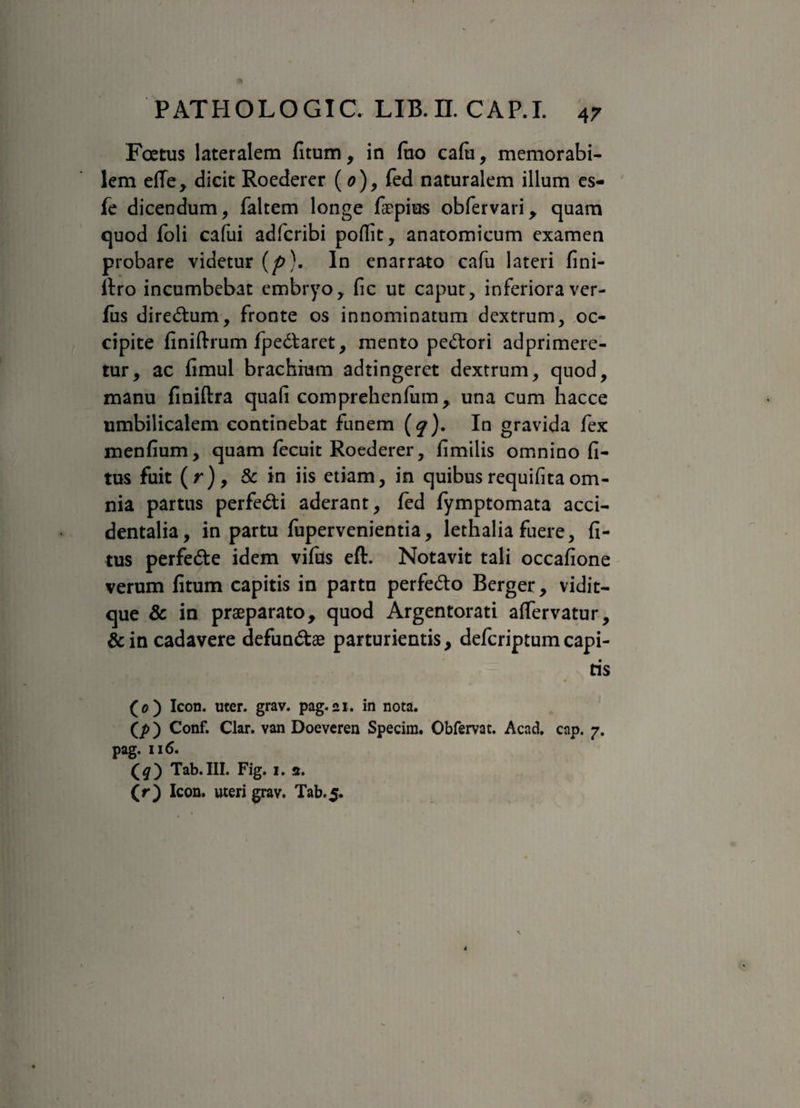 Foetus lateralem fitum, in fuo cafti, memorabi¬ lem efTe, dicit Roederer (0), fed naturalem illum es- fe dicendum, faltem longe faepius obfervari, cjuam quod foli cafui adicribi poflit, anatomicum examen probare videtur (p\ In enarrato cafu lateri fini- itro incumbebat embryo, fic ut caput, inferiora ver¬ ius dire&um, fronte os innominatum dextrum, oc¬ cipite finiftrum fpedtaret, mento pedrori adprimere- tur, ac fimul brachium adtingeret dextrum, quod, manu finiftra quali comprehenfum, una cum hacce umbilicalem continebat funem (^). In gravida fex menfium, quam fecuit Roederer, fimilis omnino fi- tus fuit (r), & in iis etiam, in quibus requifita om¬ nia partus perfe&i aderant, fed fymptomata acci¬ dentalia, in partu fupervenientia, lethalia fuere, fi- tus perfe&e idem vifus eft. Notavit tali occafione verum fitum capitis in partu perfedo Berger, vidit- que & in praeparato, quod Argentorati alfervatur, &in cadavere defunctae parturientis, deferiptumcapi¬ tis (0) Icon. uter. grav. pag.21. in nota. (p) Conf. Clar. van Doeveren Specim. Obfervat. Acad. cap. 7. pag. 116. (#) Tab.III. Fig. 1. 2. (r) Icon, uteri grav. Tab.5.