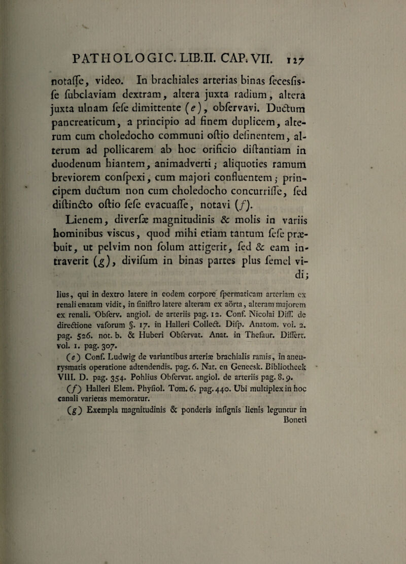 notaffe, video. In brachiales arterias binas fecesfis- fe fubclaviam dextram, altera juxta radium, altera juxta ulnam fefe dimittente (e), obfervavi. Ductum pancreaticum, a principio ad finem duplicem, alte¬ rum cum choledocho communi oftio delinentem, al¬ terum ad pollicarem ab hoc orificio diftantiam in duodenum hiantem, animadverti,- aliquoties ramum breviorem confpexi, cum majori confluentem,- prin¬ cipem dudum non cum choledocho concurrifle, fed diftin&o oftio fefe evacuaflfe, notavi (/}. Lienem, diverfie magnitudinis & molis in variis hominibus viscus, quod mihi etiam tantum fefe prae¬ buit, ut pelvim non folum attigerit, fed & eam in¬ traverit divifum in binas partes plus femel vi¬ di; lius, qui in dextro latere in eodem corpore fpermaticnm arteriam cx renali enatam vidit, in finiftro latere alteram ex aorta, alteram majorem ex renali. 'Obferv. angiol. de arteriis pag. 12. Conf. Nicolai DifH de directione vaforum §. 17. in Halleri Colledt. Difp. Anatom. voi. 2. pag. 526. not. b. & Huberi Obfervat. Anat. in Thefaur. DiUert. vol. 1. pag. 307. (e ) Conf. Ludwig de variantibus arterise brachialis ramis, in aneu¬ rysmatis operatione adtendendis. pag. 6. Nat. en Genecsk. Bibliotheck VL1I. D. pag. 354. Pohlius Obfervat. angiol. de arteriis pag. 8.9. (/) Halleri Elem. Phyfiol. Tom. 6. pag. 440. Ubi multiplex in hoc canali varietas memoratur. (g) Exempla magnitudinis & ponderis infignis lienis leguntur in Boneti