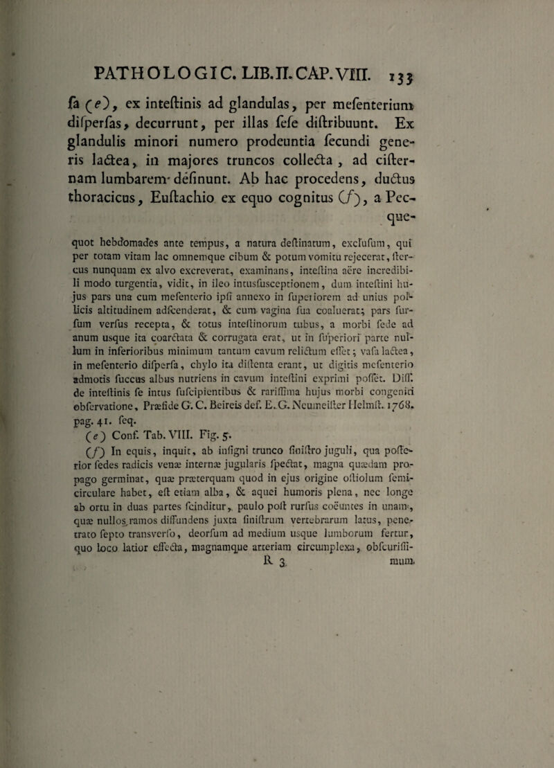 PAT H O L O GI C. LIB. II. CAP. VIII. fa cx inteftinis ad glandulas, per mefenteriuro difperfas> decurrunt, per illas fefe diflribuunt. Ex glandulis minori numero prodeuntia fecundi gene¬ ris ladtea, in majores truncos colle&a , ad cifter- nam lumbarem* definunt. Ab hac procedens, dudus thoracicus, Euftachio ex equo cognitus (/), a Pec- que- quot hebdomades ante tempus, a natura deflinatum, excrufum, qui per totam vitam lac omnemque cibum & potum vomitu rejecerat. Iter- cus nunquam ex alvo excreverat, examinans, inteftina aere incredibi¬ li modo turgentia, vidit, in ileo intusfusceptioncm, dum inteftini hu¬ jus pars una cum mefenterio ipfi annexo in fupeiiorem ad unius pob¬ licis altitudinem adfcenderat, & cum vagina fua coaluerat; pars fur- fum verfus recepta, & totus inteftinorum tubus, a morbi fede ad anum usque ita coarftata & corrugata erat, ut in fuperiorf parte nul¬ lum in inferioribus minimum tantum cavum relisum effet; vafalactea, in mefenterio difperfa, chylo ita diftenta erant, ut digitis mcfentcrio admotis fuccus albus nutriens in cavum inteftini exprimi pofiet. Diff. de inteftinis fe intus fufcipientibus & rariflima hujus morbi congeniti obfervatione, Prtefide G'. C. Beireis def. E. G. Ncumeiller I Ielmli. 1768. pag. 41. feq. Qe') Conf. Tab. VIII. Fig. 5. (/) In equis, inquit, ab infigni trunco floiftro juguli, qua pofto rior fedes radicis vente internte jugularis fpe&at, magna qucedarn pro¬ pago germinat, qua^ prteterquam quod in ejus origine ofliolum fenri- circulare habet, efl etiam alba, & aquei humoris plena, nec longe ab ortu in duas partes fcinditur, paulo polt rurfus coeuntes in unaiiT, quae nullos,ramos diffundens juxta finiftrum vertebrarum larus, pene¬ trato fepto transverfo, deorfum ad medium usque lumborum fertur., quo loco latior eife&a, magnamque arteriam circumplexa, obfcurifii- R 3. mum.