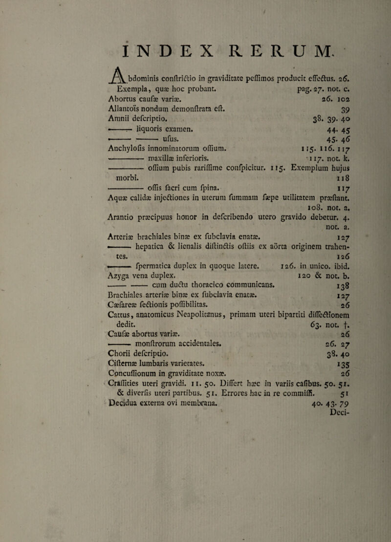 INDEX RERUM. A. bdominis conftriftio in graviditate peffimos producit effeftus. 26. Exempla, quae hoc probant. pag. 27. not. c. Abortus caufae variae. 26. 102 Allantois nondum demonflrata eft. 39 Amnii defcriptio. 38. 39. 40 —--— liquoris examen. 44. 45 —-- ufus. 45. 46 Atichylofis innominatorum offiurn. 115. 116. 117 - maxillae inferioris. * * 117. not. k. - offium pubis rariffime confpicitur. 115. Exemplum hujus morbi. 118 offis facri cum fpina. 117 Aquae calidae injectiones in uterum fummarn faepe utilitatem praeftant. 108. not. a. Arantio praecipuus honor in defcribendo utero gravido debetur. 4. not. a. Arteriae brachiales binae ex fubclavia enatae. 127 •- hepatica & lienalis diftinCtis oftiis ex aorta originem trahen¬ tes. 126 »■ fpermatica duplex in quoque latere. 126. in unico, ibid. Azyga vena duplex. 120 & not. b. -cum duCtu thoracico communicans. 138 Brachiales arteriae binae ex fubclavia enatae. 1 27 Caefareae feCtionis poffibilitas. 26 Cattus, anatomicus Neapolitanus, primam uteri bipartiti difleCHonem dedit. 63. not. f. Caufae abortus variae. 26 - monftrorum accidentales. 26. 27 Chorii defcriptio. 38. 40 Cifternae lumbaris varietates. 135 Concuffionum in graviditate noxae. 26 Craffities uteri gravidi. 11. 50. Differt haec in variis cafibus. 50. 51. & diverfis uteri partibus. 51. Errores hac in re commiffi. 51 Decidua externa ovi membrana. 40. 43. 79 Deci-