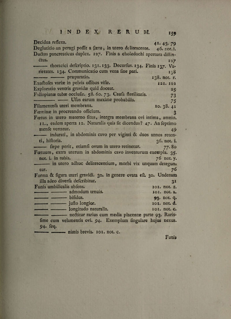 15$ Decidua reflexa. 41, 43, yg Deglutitio an peragi poflit a fcetu, in utero delitescente. 46. nor. i. Duftus pancreaticus duplex. 127. Finis a choledochi apertura dillin- 6tus. 1 27 thoracici defcriptio. 131.133. Decurfus. 134. Finis 137. Va¬ rietates. 134. Communicatio cum vena flne pari, praeparatio. 138 138. not. r. 121. 122 25 73 75 10. 38. 41 3 Exoftofes variae in pelvis oflibus vifae. Exploratio ventris gravidae quid doceat. Fallopianoe tubae occlufae. 58. 60. 73. Caufa fteril itatis. --Ufus earum maxime probabilis. Filamentofa uteri membrana. Foeminae in procreando officium. Foetus in utero materno litus, integra membrana ovi intima, amnio. 11., eadem aperta 12. Naturalis quis fit dicendus? 47. Anfeptimo menfe vertatur. , ' 49 -- indurati, in abdominis cavo per viginti & duos annos reten¬ ti, hiftoria. 36. not. i. - fcepe perit, etiamfi ovum in utero retinetur. 77. 80 Foetuum, extra uterum in abdominis cavo inventorum exempla. 35. not. i. in tubis. 76 not. y. --in utero adhuc delitescentium, morbi vix unquam detegun? tur. 76 Forma & figura uteri gravidi. 30. in genere ovata eft. 30. Undenam illa adeo diverfa defcribitur. 31 Funis umbilicalis abfens. 101. not. z. —■ ■ -- admodum tenuis. 101. not. a. -bifidus. 93. not. q. .-- -jufto longior. 101. not. ck 101. not. c. -longitudo naturalis. -neftitur rarius cum media placentae parte 93. Raris- fime cum velamentis ovi. 94. Exemplum lingulare hujus nexus. 94. feq. - ■■■■■—■■ nimis brevis. 101. not. c. Funis