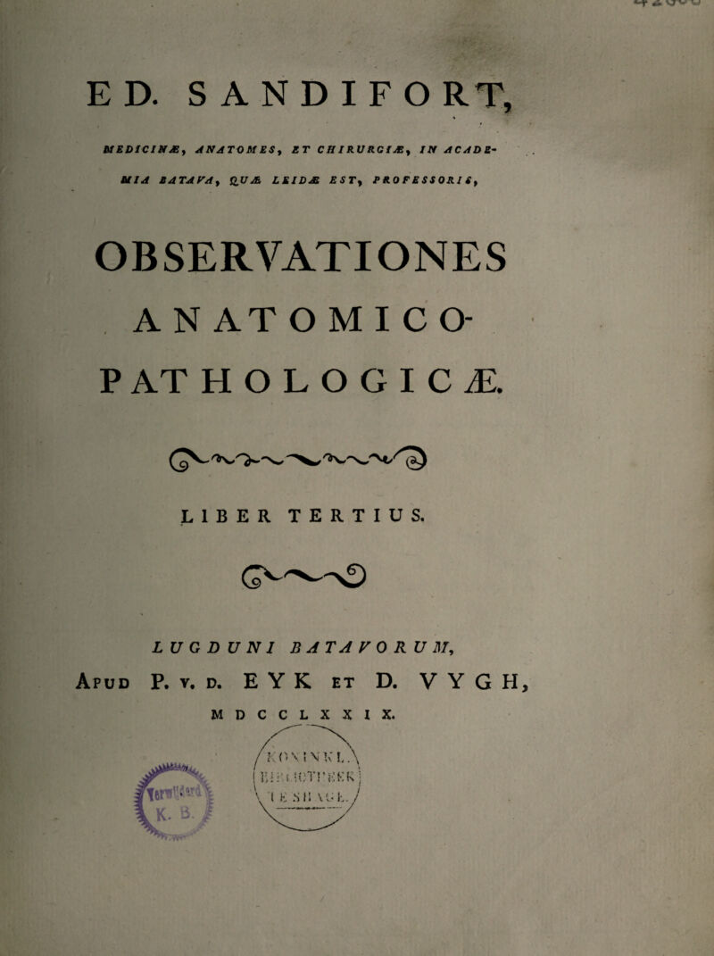 *~r ** w ED. SANDIFO RT, % M E DIC I Si JE f ANATOM ES, ET CH IRURCiAS, IN AC A D E- MIA E A TA VA y QU LEIDJE ESTy P R. 0 F E S S 0 RI S , OBSERVATIONES A N AT OMICO- PATHOLOGICA LIBER TERTIUS. LUGDUNI BATAVORUM, Apud P. y. d. E Y K et D. V Y G H, MDCCLXXIX.