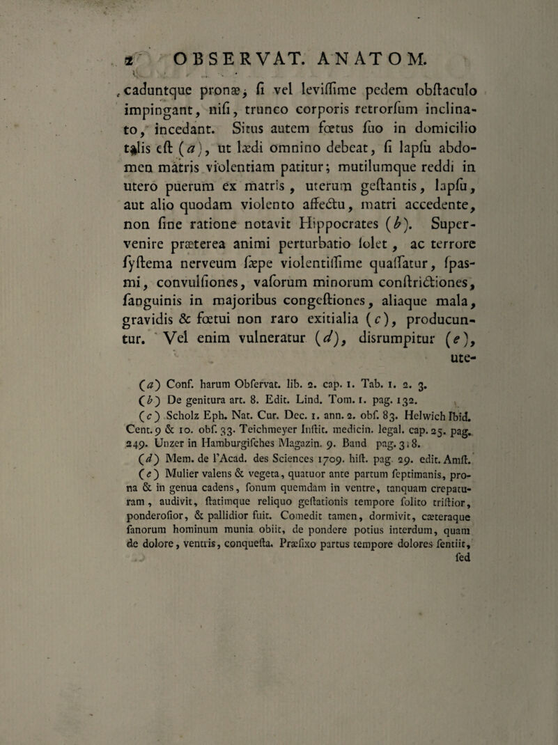 4- ; ... - * caduntque pronae > fi vel leviftime pedem obftaculo impingant, nifi, trunco corporis retrorfum inclina¬ to/ incedant. Situs autem foetus fuo in domicilio t$lis eft (#}, ut laedi omnino debeat, fi laplu abdo¬ men matris violentiam patitur; mutilumque reddi in utero puerum ex matris , uterum geftantis, lapfu, aut alio quodam violento affedhi, matri accedente, non fine ratione notavit Hippocrates (b). Super¬ venire praeterea animi perturbatio lolet, ac terrore fyftema nerveum faepe violentiifime quatfatur, fpas- mi, convulfiones, vaforum minorum conftridtiones, fanguinis in majoribus congcftiones, aliaque mala, gravidis & foetui non raro exitialia (c), producun¬ tur. Vel enim vulneratur (d)9 disrumpitur (e), ute- Qa) Conf. harum Obfervat, lib. 2. cap. 1. Tab. 1. 2. 3. De genitura art. 8. Edit. Lind. Tom. 1. pag. 132. (r) Scholz Eph. Nat. Cur. Dec. 1. ann. 2. obf. 83. Helwich Ibici. Cent. 9 & 10. obf. 33. Teichmeyer Inftit. medicin. legal. cap. 25. pag. 249. Unzer in Hamburgifches Magazin. 9. Band pag.3,8. (d} Mem. de TAcad. des Sciences 1709. hift. pag 29. edit. AmlL (<?) Mulier valens & vegeta, quatuor ante partum feptimanis, pro¬ na & in genua cadens, fonum quemdam in ventre, tanquam crepatu- ram , audivit, ftatimque reliquo geftationis tempore folito triftior, ponderofior, & pallidior fuit. Comedit tamen, dormivit, cteteraque fanorum hominum munia obiit, de pondere potius interdum, quam de dolore, ventris, conquefta. Prtefixo partus tempore dolores fentiit, fed