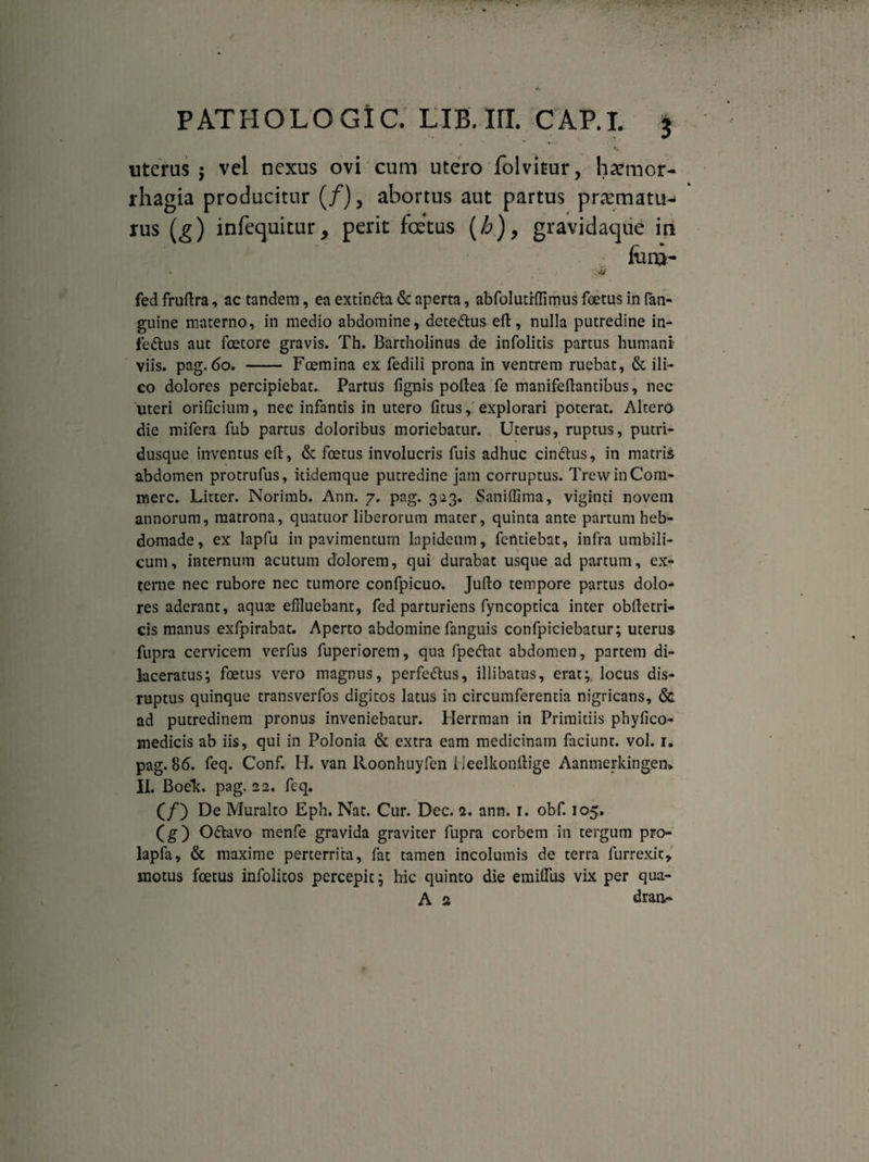 v uterus 5 vel nexus ovi cum utero folvitur, haemor¬ rhagia producitur (/), abortus aut partus praematu- rus (g) infequitur, perit foetas (h), gravidaque in fora- • *WkF fed fruftra, ac tandem, ea extin&a & aperta, abfolutrffimus foetus in fati- guine materno, in medio abdomine, dete&us eft, nulla putredine in- fedtus aut foetore gravis. Th. Bartholinus de infolids partus humani viis. pag. 60. - Foemina ex fedili prona in ventrem ruebat, & ili- co dolores percipiebat. Partus fignis poftea fe manifeftantibus, nec uteri orificium, nec infantis in utero fitus, explorari poterat. Altero die mifera fub partus doloribus moriebatur. Uterus, ruptus, putri- dusque inventus eft, 6c foetus involucris fuis adhuc cinftus, in matris abdomen protrufus, itidemque putredine jam corruptus. Trew in Com¬ mere. Litter. Norimb. Ann. 7. pag. 323. Saniffima, viginti noveni annorum, matrona, quatuor liberorum mater, quinta ante partum heb¬ domade, ex lapfu in pavimentum lapideum, fentiebat, infra umbili¬ cum, internum acutum dolorem, qui durabat usque ad partum, ex¬ terne nec rubore nec tumore confpicuo. Jufto tempore partus dolo¬ res aderant, aquae effluebant, fed parturiens fyncoptica inter obftetri- eis manus exfpirabat. Aperto abdomine fanguis confpiciebatur; uterus fupra cervicem verfus fuperiorem, qua fpeftat abdomen, partem di¬ laceratus; foetus vero magnus, perfeftus, illibatus, erat; locus dis- ruptus quinque transverfos digitos latus in circumferentia nigricans, & ad putredinem pronus inveniebatur. Herrman in Primitiis phyfico- medicis ab iis, qui in Polonia & extra eam medicinam faciunt, vol. 1. pag. 86. feq. Conf. H. van Roonhuyfen ileelkonftige Aanmerkingen* II. Boeh. pag. 22. fcq. (/) De Muralto Eph. Nat. Cur. Dec. 2. ann. 1. obf. 105. (g) O&avo menfe gravida graviter fupra corbem in tergum pro- lapfa, & maxime perterrita, fat tamen incolumis de terra furrexic, motus foetus infolicos percepit; hic quinto die emiflus vix per qua- A 2 dran-