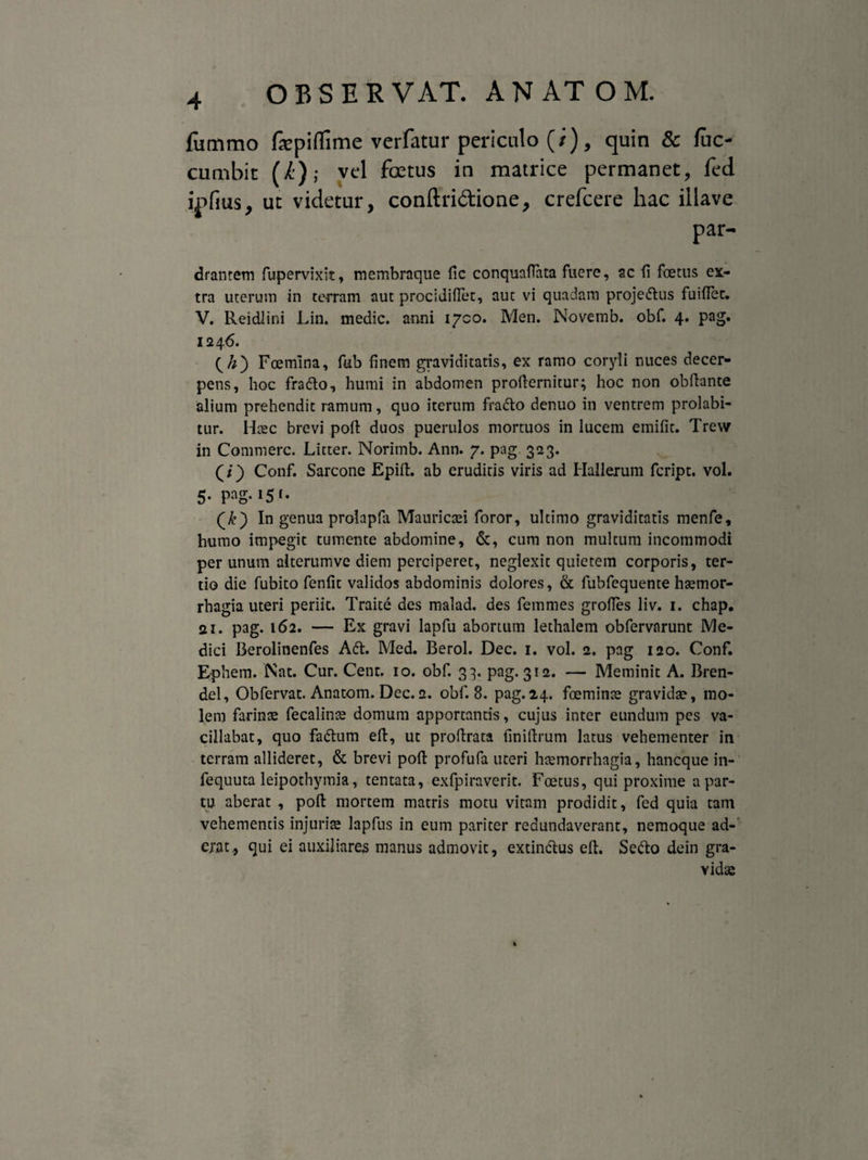 fummo fepiflime verfatur periculo (/), quin & fuc- cumbit (i); vel foetus in matrice permanet, fed ipfius, ut videtur, conftri&ione, crefcere hac illave dranrem fupervixit, membraque fic conquafiata fuere, ac fi foetus ex¬ tra uterum in terram aut procidiflet, auc vi quadam projedus fuiffec. V. Reidlini Lin. medie, anni 1700. Men. Novemb. obf. 4. pag. 1246. Foemina, fub finem graviditatis, ex ramo coryli nuces decer¬ pens, hoc frado, humi in abdomen profternitur; hoc non obflante alium prehendit ramum, quo iterum frado denuo in ventrem prolabi- tur. Haec brevi poli duos puerulos mortuos in lucem emifit. Trew in Commere. Litter. Norimb. Ann. 7. pag. 323. (/) Conf. Sarcone Epiit. ab erudiris viris ad Hallerum feript. vol. 5. pag. 15 f. In genua prolapfa Mauricaei foror, ultimo graviditatis menfe, humo impegit tumente abdomine, &, cum non multum incommodi per unum alterunwe diem perciperet, neglexit quietem corporis, ter¬ tio die fubito fenfit validos abdominis dolores, & fubfequente haemor- rhagia uteri periit. Traite des malad. des femmes grofies liv. 1. chap. ai. pag. 162. — Ex gravi lapfu abortum lethalem obfervarunt Me¬ dici Berolinenfes Ait. Med. Berol. Dec. 1. vol. 2. pag 120. Conf. Ephem. Nat. Cur. Cent. 10. obf. 33. pag. 312. — Meminit A. Bren- del, Obfervat. Anatom. Dec.2. obf. 8. pag.24. foeminae gravida?, mo¬ lem farinae fecalinae domum apportantis, cujus inter eundum pes va¬ cillabat, quo fadum elt, ut proftrata finidrum latus vehementer in terram allideret, & brevi pofi: profufa uteri haemorrhagia, haneque in- fequuta leipothymia, tentata, exfpiraverit. Foetus, qui proxime a par¬ tu aberat , pofl: mortem matris motu vitam prodidit, fed quia tam vehementis injuriae lapfus in eum pariter redundaverant, nemoque ad¬ erat, qui ei auxiliares manus admovit, extindus eft. Sedo dein gra¬ vidae