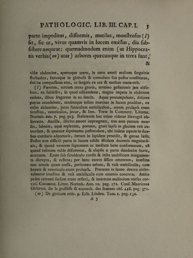 T parte impeditus, difFormis, mutilus, motiftrofus (/) fit, fic ut, vivus quamvis in lucem emiflTus, diu fub- fi(Ierenequeat: quemadmodum enim (ut Hippocra¬ tis verbis(m) utar) arbores quaecunque in terra funt/ & vida? abdomine, apertoque utero, in cavo amnii multum fanguinis flu&uabat, foetusque in globofo & convoluto fuo pofitu conftitutus, fed ita conquaflatus erat, ut fanguis ex ore & naribus manaverit. (J) Foemina, tertium utero gravis, termino geftationis jam abfo- luto, ex fubfellio, in quod adfcenderat, magno impetu in abdomen cadens, illico fragorem in eo fentiit. Aquse prorumpebant, dolores partus accedebant, tandemque infans mortuus in lucem prodibat, ex cujus abdomine, juxta funiculum umbilicalem, omnia prolapfa erant inteftina, ventriculus, jecur, & lien. Trew in Commere. Litterar. Norimb. ann. 7. pag. 323. Referenda huc etiam videtur Slevogtii ob- fervatio. Ancilla, illicito amore imprtegnata, tres ante partum men* fes, labrum, aqua repletum, portans, gravi lapfu in glaciem ruit an- trorfum, & quatuor feptimanas poftmodum, ubi itidem aquam in duo¬ bus cantharis adportavit, iterum in lapidem procidit, & genua lasfit. Poftea non difficili partu in lucem edidit filiolam decentis magnitudi¬ nis, & quoad ventrem fupremuin ac medium bene conformatam, aft quoad infimum valde difformem, & elapfis a partu duodecim horis, mortuam. Erant fub fcrobiculo cordis & infra umbilicum integumen¬ ta disrupta, & reflexa; per hanc cutem fiflam omentum, inteftina tam tenuia quam crafla, peritonaso orbata, & vafa umbilicalia, cum hepate & ventriculo erant prolapfa. Prteterea in latere dextro obfer- vabantur inteftina & vafa umbilicalia cum omento concreta. Ambo pedes extremi furfum erant reflexi, & internum malleolum verfus cur¬ vati. Commere. Litter. Norimb. Ann. 10. pag. 172. Conf. Mauriceau Obfervat. fur la groflefle & accouch. des femmes obf. 448. pag. 371. (?/;) De genitura artic. 9. Edit. Linden. T0111. 1. pag. 132. A 3