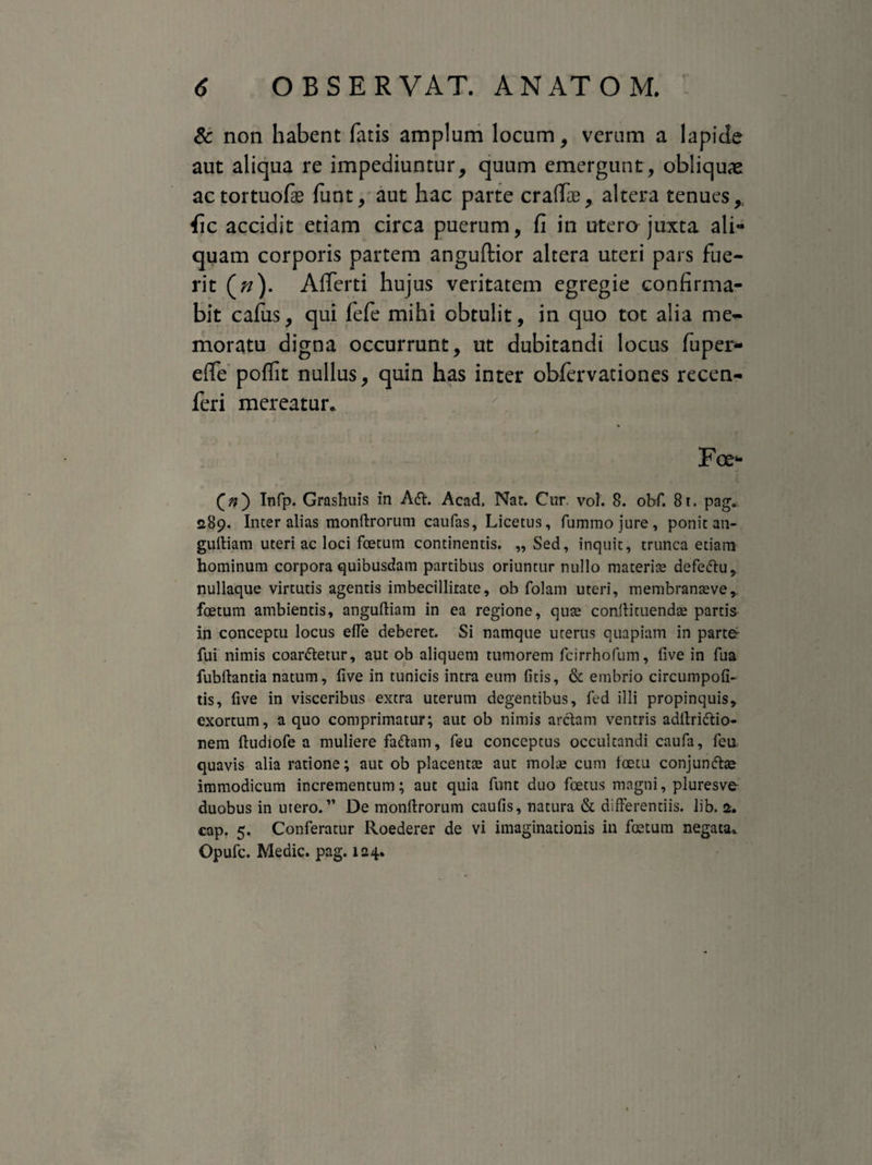 & non habent fatis amplum locum, verum a lapicle aut aliqua re impediuntur, quum emergunt, obliquae actortuofae funt, aut hac parte eradas, altera tenues,; fic accidit etiam circa puerum, fi in utero juxta ali¬ quam corporis partem anguflior altera uteri pars fue¬ rit (/?). Afferti hujus veritatem egregie confirma¬ bit cafus, qui fefe mihi obtulit, in quo tot alia me¬ moratu digna occurrunt, ut dubitandi locus fu per¬ ede poffit nullus, quin has inter obfervationes recen- feri mereatur. / j t * • * * / . i Foe- («) Infp. Grashuis in A<ft. Acad. Nat. Cur vol. 8. obf. 81. pag.. 289. Inter alias monftrorum caufas, Licetus, fummojure, ponit an- guftiam uteri ac loci foetum continentis. ,, Sed, inquit, trunca etiam hominum corpora quibusdam partibus oriuntur nullo materiae defeftu, nullaque virtutis agentis imbecillitate, ab folam uteri, membranaeve, foetum ambientis, anguftiam in ea regione, quae coniti tuendae partis in conceptu locus elTe deberet. Si namque uterus quapiam in parte- fui nimis coanftetur, aut ob aliquem tumorem fcirrhofum, five in fua fubftantia natum, five in tunicis intra eum fitis, & embrio circumpofi- tis, five in visceribus extra uterum degentibus, fed illi propinquis, exortum, a quo comprimatur; aut ob nimis arctam ventris adftri&io- nem ftudiofe a muliere fadtam, feu conceptus occultandi caufa, fcu quavis alia ratione; aut ob placentae aut molae cum ioetu conjundtae immodicum incrementum; aut quia funt duo foetus magni, pluresve duobus in utero.” De monftrorum caufis, natura & differentiis, lib. 2. cap. 5. Conferatur Roederer de vi imaginationis in foetum negata.. Opufc. Medie, pag. 124.