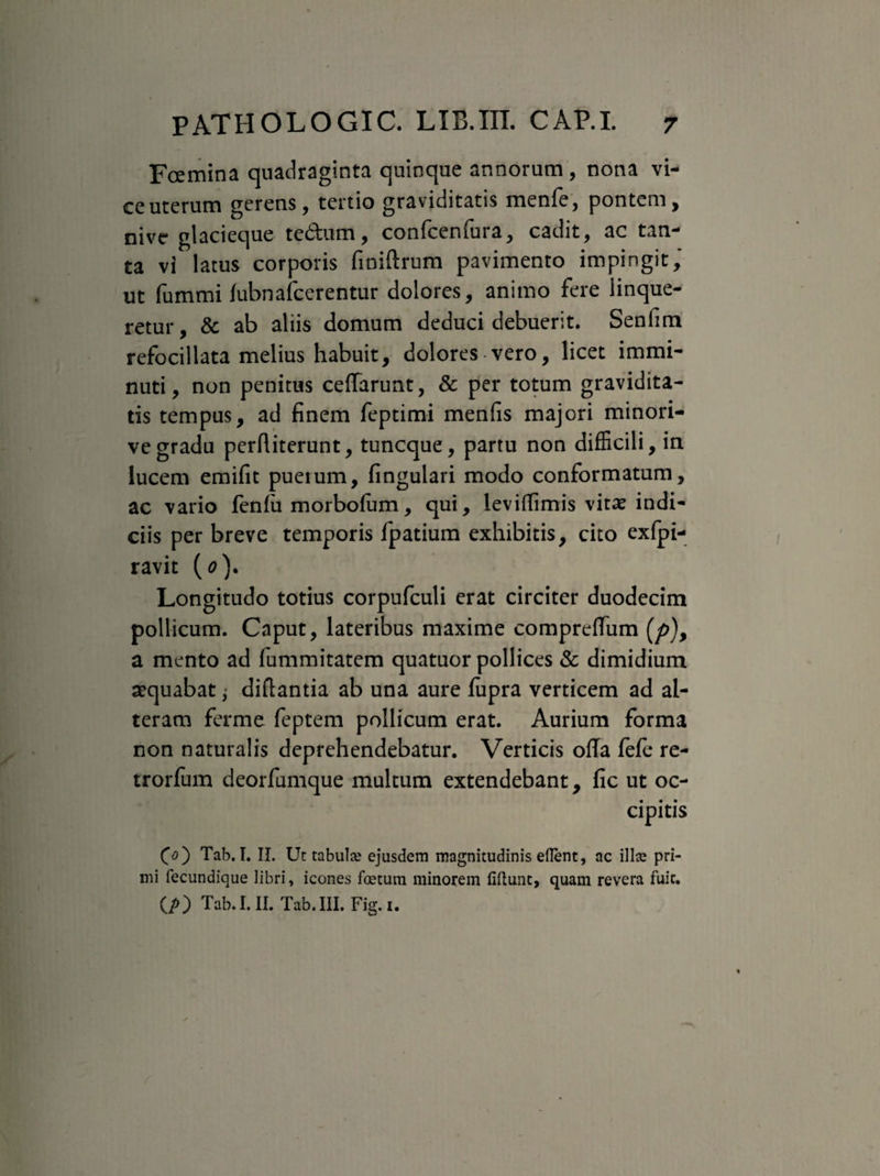 Fcemina quadraginta quinque annorum , nona vi¬ ce uterum gerens, tertio graviditatis menfe, pontem, nive glacieque te&um, confcenfura, cadit, ac tan¬ ta vi latus corporis finiftrum pavimento impingit, ut fummi fubnafcerentur dolores, animo fere linque¬ retur, & ab aliis domum deduci debuerit. Senfim refocillata melius habuit, dolores vero, licet immi¬ nuti, non penitus ceffarunt, & per totum gravidita¬ tis tempus, ad finem feptimi menfis majori minori- vegradu perftiterunt, tuncque, partu non difficili, in lucem emifit pueium, fingulari modo conformatum, ac vario fenlii morbofam, qui, levifTimis vitae indi¬ ciis per breve temporis fpatium exhibitis, cito exfpi- ravit (0). Longitudo totius corpufculi erat circiter duodecim pollicum. Caput, lateribus maxime compreffum (p), a mento ad fummitatem quatuor pollices & dimidium aequabat; diftantia ab una aure fiipra verticem ad al¬ teram ferme feptem pollicum erat. Aurium forma non naturalis deprehendebatur. Verticis olla fefe re- trorfum deorfumque multum extendebant, fic ut oc¬ cipitis 00 Tab.I. II. Ut tabula? ejusdem magnitudinis eflent, ac illae pri¬ mi fecundique libri, icones foetum minorem fiftunt, quam revera fuit. (/0 Tab.I. II. Tab.III. Fig.i.