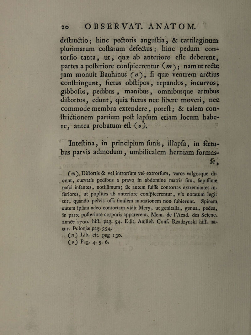 deftru&io • hinc pe&oris anguftia, & cartilaginum plurimarum coftarum defe&us ,• hinc pedum con~ torfio tanta, ut, quae ab anteriore efle deberent, partes apofteriore confpicerentur namutre&e jam monuit Bauhinus (;/), fi quae ventrem ar&ius conftringunt, foetus obftipos, repandos, incurvos, gibbolos, pedibus , manibus, omnibusque artubus diftortos, edunt, quia foetus nec libere moveri, nec commode membra extendere, poteft; & talem con- ftri&ionem partium poft lapfum etiam locum habe¬ re, antea probatum e(t (0). Inteftina, in principium funis, ilfapfa, in fbetu- bus parvis admodum, umbilicalem herniam formas»- (m).Diftortis & vel introrfum vel- extrorfum, varos valgosque di* eunt, curvatis pedibus a pravo in abdomine matris litu, faspiffime nafei infantes, notiffimum; fic autem fuifle contortas extremitates in¬ feriores, ut poplites ab anteriore confpicerentur, vix notatum legi¬ tur, quando pelvis ofla- fimilem mutationem non fubierunt. Spinam autem ipfam adeo contortam vidit Mery, ut genitalia, genua, pedes,, in parte polleriore corporis apparerent., Mem. de 1’Acad. des Scienc^ ann£e 1700. hrft. pag. 54. Edic, Amfteh Conf. Rzadzynski hift,. na> cur. Poloniae pag. 354. 00 Clt' P5S 130.