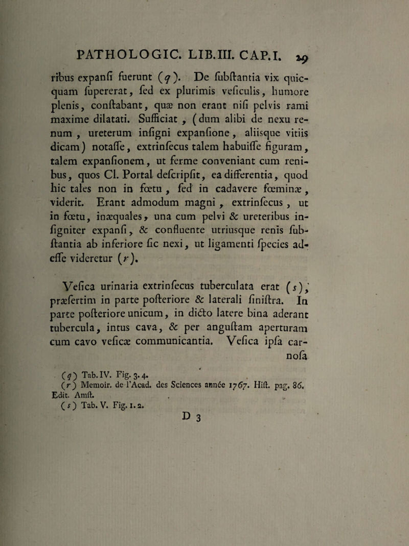 ribus expanfi fuerunt (<7). De fubftantia vix quic- quam fupererat, fed ex plurimis veficulis, humore plenis, conftabant, quas non erant nifi pelvis rami maxime dilatati. Sufficiat , (dum alibi de nexu re¬ num , ureterum infigni expanfione, aliisque vitiis dicam) notaffe, extrinfecus talem habuiffe figuram, talem expanfionem, ut ferme conveniant cum reni¬ bus, quos Gl. Portai defcripfit, ea differentia, quod hic tales non in foetu , fed in cadavere feminas, viderit. Erant admodum magni y extrinfecus , ut in fetu, inaequales> una cum pelvi & ureteribus in- figniter expanfi, & confluente utriusque renis fub¬ ftantia ab inferiore fic nexi, ut ligamenti fpecies ad* effe videretur (r). Vefica urinaria extrinfecus tuberculata erat ( 5), praefertim in parte pofteriore & laterali finiftra. In parte pofteriore unicum, in dido latere bina aderant tubercula, intus cava, & per anguftam aperturam cum cavo veficae communicantia. Vefica ipfa car- nofa (?) Tab.IV. Fig.3.4. (r) Memoir. de 1’Acad. des Sciences annee 1767. Hift. pag. 86. Edit. Amft.