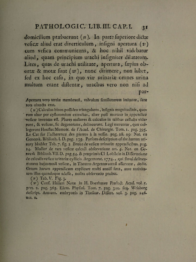 domicilium praebuerunt (.« ). In parte fuperiore didte veficte aliud erat diverticulum, infigni apertura (v) cum vefica communicans, & hoc nihil videbatur aliud, quam principium urachi infignicer dilatatura. Lites, quas de urachi utilitate, apertura, fac pius ob¬ ortas & motae fune (w), nunc dirimere, non lubet, fed ex hoc cafu, in quo vix1 urinariae omnes urina multum erant diftentae, urachus vero non nifi ad par- Apcrtura vero tertias membrana, valvulam femilimarem imitante, fere tota obte&a erat. ( «) Calculos binos polfideo triangulares , rnfignis magnitudinis, quo¬ rum alter per cyftotomiam extradlus, alter poli mortem in appendice 'veficte inventus efl. Plures audtores & calculo3 in talibus cellulis vide¬ runt, &. veficas,fic degeneratas, delinearunt. Legi merentur, quae col¬ legerunt HoufletMemoir. de 1’Acad. de Chirurgie. Tom. i. pag. 395. Le Cat fur Fadherence des pierres h la veflie. pag, 28. 29. Nat. en Gencesk. Bibliotb. I. D. pag. ] 35. Parfons defeription of the human uri- rary bladder Tab. 7. fig. 2 Broke de veficte urinarite appendicibus, pag. 14. Mulier de rara veficte calculi obfervatiene art. 4. Nat. en Ge- rieesk Biblioth.YIl.D. pag.54.&prseprimisCl LobfteininDiflertatione de calculisveficte urinaris cyfticis. Argentorat. 1774.. qui fifnul delinea¬ tionem hujusmodi veficte, in Theatro- Argentoi atenfi affervarte, dedit. Ortum harum appendicum explicare multi annifi fune, ante nativita¬ tem illas quandoque adede, nollra obfervatio probat. O) Tab. V. Fig. 3. (V) Conf. Halleri Notte m H. Boerhaave Prcelceh Acad. vol. 5. part. 2. pag. 365. Elcni. Phyfiol. Tom. 7. pag. 310. fcq.. VVrisberg riefeript. Anatom. embryonis in Thefaur. Dillerc. vol. 3. pag. 246. noc. ru I