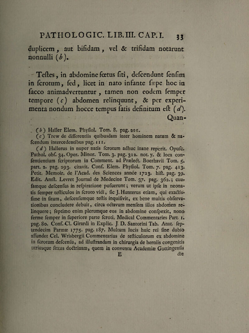 3J duplicem , aut bifidam , vel Sc trifidam notarunt nonnulli (£). ' Teftes, in abdomine foetus fiti, delcendunt fenfim in ferorum, fed, licet in nato infante faepe hoc in facco animadvertuntur , tamen non eodem femper tempore (c) abdomen relinquunt, & per experi¬ menta nondum hocce tempus fatis definitum eft (d). Quan- . •• * > . (£) Haller Elem. Phyfiol. Tom. 8. pag. 221. (c) Trew de differentiis quibusdam inter hominem natum & na- fcendum intercedentibus pag. m. (V) Hallerus in nuper natis ferotum adhuc inane reperit. Opufc. Pathol. obf. 34. Oper. Minor. Tom. 3. pag. 312. not. y. & loca con** fentientium feriptorum in Comment. ad Praelett. Boerhavii Tom. 5. part. 2. pag. 293. citavit. Conf. Elem. Phyfiol. Tom. 7. pag. 413. Petit, Memoir. de 1’Acad. des Sciences ann-ee 1723. hift. pag. 39. Edit. Amft. Levret Journal de Medecine Tom. 37. pag. 362.; cau-? famque defcenfus in refpiratione pofuerunt; verum ut ipfe in neona¬ tis femper tefticulos in feroto vidi, fic J.Hunterus etiam, qui exa&is- fime in fitum, defcenfumque tertis inquifivit, ex bene multis obferva- tionibus concludere debuit, circa odtavum menfem illos abdomen re¬ linquere ; feptimo enim plerumque eos in abdomine confpexit, nono ferme femper in fuperiore parte feroti, Medical Commentaries Part- 1. pag. 80. Conf. Cl. Girardi in Explic. J D. Santorini Tab. Anat. fep- tendecim Parmse 1775. pag. 187. Multum lucis huic rei fine dubio affundet Cei. Wrisbergii Commentarius de terticulorum ex abdomine in ferotum defcenfu, ad illuftrandam in chirurgia de herniis congenitis utriusque fexus do&rinam, quem in conventu Academia Gottingenfis E die