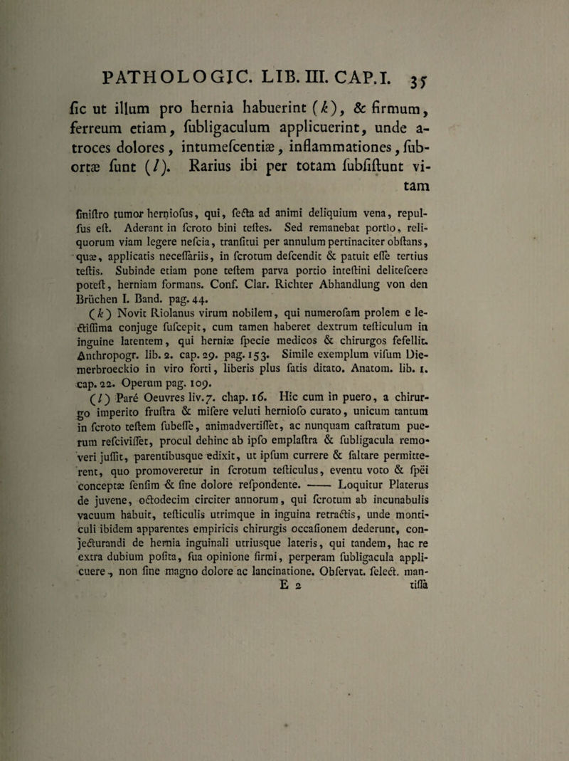 fic ut illum pro hernia habuerint (k), & firmum, ferreum etiam, fubligaculum applicuerint, unde a- troces dolores , intumefcentise, inflammationes, fub- ortae funt (/). Rarius ibi per totam fubfiftunt vi¬ tam {miftro tumor herniofus, qui, fefta ad animi deliquium vena, repul- fus eft. Aderant in fcroto bini teftes. Sed remanebat portio, reli¬ quorum viam legere nefcia, tranfitui per annulum pertinaciter obftans, quae, applicatis neceffariis, in fcrotum defcendic & patuit efle tertius tertis. Subinde etiam pone teftem parva portio intertini delitefcere poteft, herniam formans. Conf. Clar. Richter Abhandlung von den Briichen I. Band. pag. 44. ( k ) Novit Riolanus virum nobilem, qui numerofam prolem e Ie- ttiflima conjuge fufcepit, cum tamen haberet dextrum tefticulum in inguine latentem, qui hernice fpecie medicos & chirurgos fefellit. Anthropogr. lib. 2. cap. 29. pag. 153. Simile exemplum vifurn Die- merbroeckio in viro forti, liberis plus fatis ditato. Anatom. lib. 1. cap. 22. Operum pag. 109. (/) Pare Oeuvres liv.7. chap. 16. Hic cum in puero, a chirur¬ go imperito fruftra & mifere veluti herniofo curato, unicum tantum in fcroto teftem fubefte, animadvertiftet, ac nunquam caftratum pue¬ rum refciviffet, procul dehinc ab ipfo emplaftra & fubligacula remo¬ veri juffit, parentibusque edixit, ut ipfum currere & faltare permitte¬ rent, quo promoveretur in fcrotum tefticulus, eventu voto & fpei conceptse fenfim & fine dolore refpondente. - Loquitur Platerus de juvene, ottodecim circiter annorum, qui fcrotum ab incunabulis vacuum habuit, tefticulis utrimque in inguina retra&is, unde monti- culi ibidem apparentes empiricis chirurgis occafionem dederunt, con- je&urandi de hernia inguinali utriusque lateris, qui tandem, haere extra dubium polita, fua opinione firmi, perperam fubligacula appli¬ cuere -, non fine magno dolore ac lancinatione. Obfervat. feleft. man-