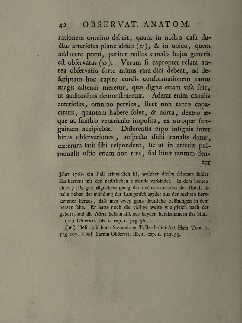 rationem omnino debuit, quum in noftro cafu dtK dus arteriofus plane abfuit (v)> & in unico, quem adducere potui, pariter nullus canalis hujus generis ell oblervatus (w). Verum fi eapropter relata an¬ tea obfervatio forte minus rara dici debeat, ad de- fcriptam hoc capite cordis conformationem tanto magis adtendi meretur, quae digna etiam vifa fuit, ut auditoribus demon liraretur. Aderat enim canalis arteriofus, omnino pervius, licet non tantae capa¬ citatis, quantam habere folet, & aorta, dextro se¬ que ac finillro ventriculo impolita, ex utroque fan- guinem accipiebat. Differentia ergo infignis inter binas oblervationes , refpedu didi canalis datur, cseterum fatis fibi refpondent, fic ut in arteriae pul¬ monalis ollio etiam non tres, fed binae tantum den¬ tur % Jahre 1768. ein Fall erinnerlich iit, welcher diefen feltenen fchler des herzens mic den natiirlichen zufiande verbindet. In dem herzen eines 7 jahrigen magdchens gieng der dudtus arteriofus des Botall fo nahe neben der miindung der Lungenfchlagader aus der rechten herz- kammer heraus, dafs man zwey ganz deutliche oeffnungen in dem herzen fahe. Er hatte noch die vollige weite wie gleich nach der geburt,und die Aorta bekam alfo aus beyden herzkammern das blut. (jO Obfervat. lib. 1. cap. 1. pag. 36. (V) Defcripfit hunc Stenonis in T. Bartholini A<5t. Hafn. Tom. 1. pag. 200. Conf. harum Obfervat. lib. 1. cap. 1. pag. 35.