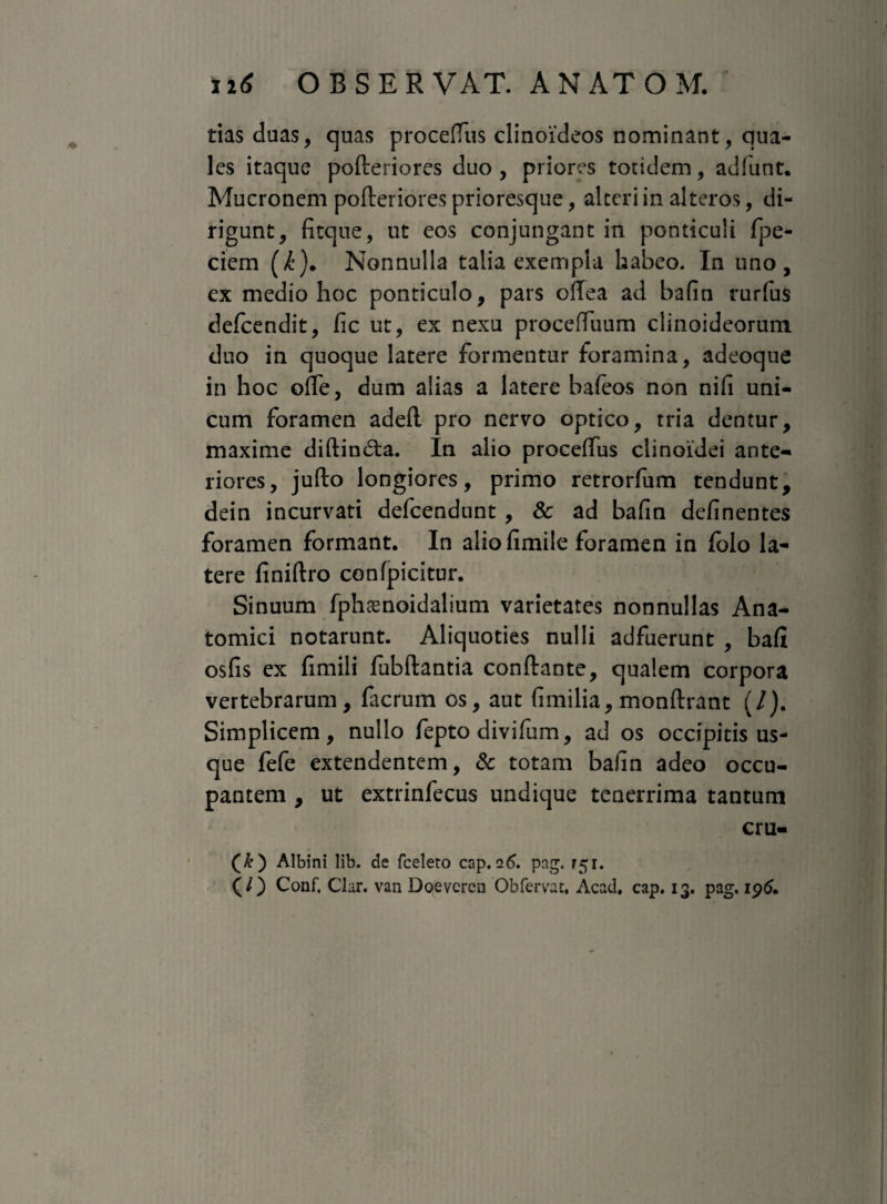 tias duas, quas proceffus clinoideos nominant, qua¬ les itaque pofteriores duo , priores totidem, adfunt. Mucronem pofteriores prioresque, alteri in alteros, di¬ rigunt, fitque, ut eos conjungant in ponticuli fpe- ciem (/’). Nonnulla talia exempla habeo. In uno, ex medio hoc ponticulo, pars offea ad bafin rurfus defcendit, fic ut, ex nexu proceffuum clinoideorum duo in quoque latere formentur foramina, adeoque in hoc offe, dum alias a latere bafeos non nifi uni¬ cum foramen adeft pro nervo optico, tria dentur, maxime diftin£fca. In alio proceffus clinoidei ante¬ riores, jufto longiores, primo retrorfum tendunt, dein incurvati defcendunt, & ad bafin definentes foramen formant. In aliofimile foramen in folo la¬ tere finiftro confpicitur. Sinuum fphaenoidalium varietates nonnullas Ana¬ tomici notarunt. Aliquoties nulli adfuerunt , bafi osfis ex fimili fubftantia conftante, qualem corpora vertebrarum, fticrum os, aut fimilia, monftrant (/). Simplicem, nullo fepto divifum, ad os occipitis us¬ que fefe extendentem, & totam bafin adeo occu¬ pantem , ut extrinfecus undique tenerrima tantum cru- (&) Albini lib. de fceleto cap. 26. pag. r. (/) Conf. Clar. van Doevercn Obfervat, Acad. cap. 13. pag, 196.