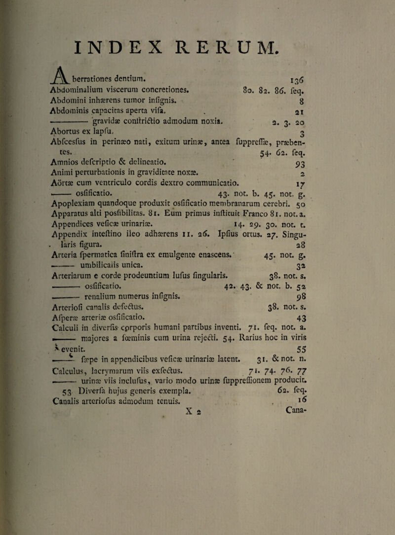 INDEX RERUM. 136 80. 82. 86. feq. 8 21 2. 3. 20 A berrationes dentium. Abdominalium viscerum concretiones. Abdomini inhaerens tumor infignis. Abdominis capacitas aperta vifa, ■-‘gravidae conilriftio admodum noxia. Abortus ex lapfu. Abfcesfus in perinaeo nati, exitum urinae, antea fuppreftae, praeben¬ tes, 54. 62. feq. Amnios defcriptio & delineatio. pg Animi perturbationis in graviditate noxae. 2 Aortae cum ventriculo cordis dextro communicatio. 17 -- osfificatio. 43. not. b. 45. not. g. Apoplexiam quandoque produxit osfificatio membranarum cerebri. 50 Apparatus alti posfibilitas. 81. Eum primus infticuit Franco 81. not. a. Appendices veficae urinariae. 14. 29. 30. not. t. Appendix inteftino ileo adhaerens 11. 26. Ipfius ortus. 27. Singu¬ laris figura. Arteria fpermatica finiftra ex emulgente enascens. ——- umbilicalis unica. Arteriarum e corde prodeuntium lufus lingularis. ■ ■ - osfificatio. -- renalium numerus infignis. 28 45. not. g. 3* 38. not. s. 42. 43. & not. b. 52 »8 Arteriofi canalis defe&us. 38. not. s. Afperae arteriae osfificatio. 43 Calculi in diverfis- cprporis humani partibus inventi. 71. feq. not. a. — ... majores a fceminis cum urina rejedti. 54. Rarius hoc in viris 55 31. & not. n. Calculus, lacrymarum viis exfedtus. 71. 74. 76. 77 .- urin^ viis inclufus, vario modo urinae fupprefiionem producit. 53 Diverfa hujus generis exempla. 62. feq. * evenit. i-- firpe in appendicibus veficae urinariae latent. Canalis arteriofus admodum tenuis. X 2 16 Cana-