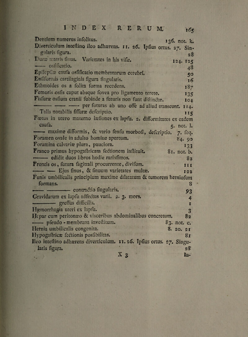 Dentium numerus infolitus. , ^ not> ^ Diverticulum inteilino ileo adhaerens. 11. 26. Ipfius ortus. 27. Sin» Varietates in his vi fle. 124. gularis figura. Durae matris finus. --osfificatio* Epilcpfiae catifa osfificatio membranarum cerebri. Enfiforniis cartilaginis figura lingularis. Ethmoides os a Dolita forma recedens. Femoris osfis caput absque fovea pro ligamento tcrctc. Fisfurae osfium cranii fubinde a futuris non funt diftin&ae. “—- - - per futuras ab uno ofie ad aliud transeunt. 28 125 48 50 16 187 135 104 114. 1 !5 caufa. Talis notabilis fifiuras deferiptio. Foetus in utero macerno ladioncs ex lapfu. 2. difformitates ex eadem 5. not. 1. maxime diffonnis, & vario fcnfu morbofi, deferiptio. 7. fcq. 84. 90 133 81. not. b. 82 ni 122 Foramen ovale in adulto homine apertum. Foramina calvariae plura, pauciora. Franco primus hypogaftricam feftionem infiituit. -- edidit duos libros hodie rarisfimos. Frontis os, futura fagittali procurrente, divifum. -- -— Ejus finus, & finuum varietates multae. Funis umbilicalis principium maxime dilatatum & tumorem herniofum formans. --contrnftio fingulnris. Cravidarum ex lapfu adfectus varii. 2. -- grefius difficilis. Haemorrhagia uteri ex lapfu. Hepar cum peritonaeo & visceribus abdominalibus concretum. - pfeudo - membrana inveftitum. 83. 8. r» O* more. Hernia umbilicalis congenita. 8 93 4 1 3 82 not. c. 20. ci Si Uypogaftrics fe&ionis posfibilitas. Ileo imellino adhaerens diverticulum. 11.26. Ipfius ortus. 27. Singu¬ laris figura. 28 X 3 Ia-