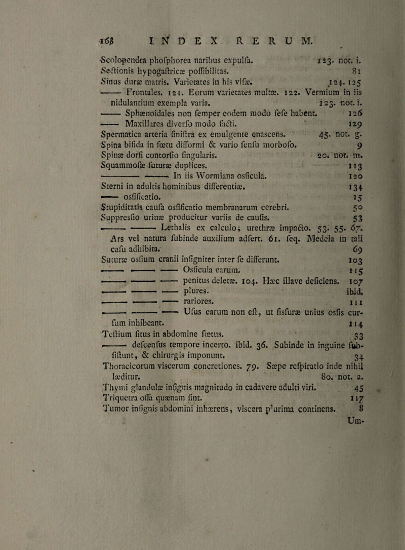123. not. 1. Si ■Scolopendra phofphorea naribus expulfa. Sedlionis hypogadricce poffibilitas. Sinus dura? matris. Varietates in his vide. 124. 125 - Frontales. 121. Eorum varietates multa?. 122. Vermium iniis nidulandum exempla varia. 123. not. i. - Sphsenoidales non femper eodem modo fefe habent. 126 - Maxillares diverfo modo fudi. 129 Spermatica arteria finidra ex emulgente enascens. 45. not. g. Spina bifida in foetu difformi & vario fenfu morbofo. 9 Spinas dorfi contorfio fingularis. 20. not. Squammora? futura? duplices. 113 - -, in iis Wormiana osficula. 120 Sterni in adultis hominibus differendae. 134 ■ osfificado. 15 Stupiditatis caufa osfificatio membranarum cerebri. 50 Suppresfio urina? producitur variis de caufis. 53 ■-- -- Lethalis ex calculo; urethra? impadlo. 53. 55. 67. Ars vel natura fubinde auxilium adferr. 61. feq. Medela in tali cafu adhibita. 69 Sutura? osfium cranii infigniter inter fc differunt. 103 - Osficula earum. 115 - penitus delecte. 104. Haec illave deficiens. 107 - plures. ibid. —- rariores. 111 - Ufus earum non eff, ut fisfura? unius osfis cur- furn inhibeant. 114 Tellium fitus in abdomine foetus. '* — ■—■ defcenfus tempore incerco. ibid. 36. Subinde in inguine fub- fidunt, & chirurgis imponunt. 34 Thoracicorum viscerum concretiones. 79. Stepe rcfpiratio inde nihil laeditur. 80. not. a. Thymi glandula? inpgnis magnitudo in cadavere adulti viri. 45 Triquetra offa quaenam fint. 117 Tumor infignis abdomini inhaerens* viscera p^rima continens. 8 Um*