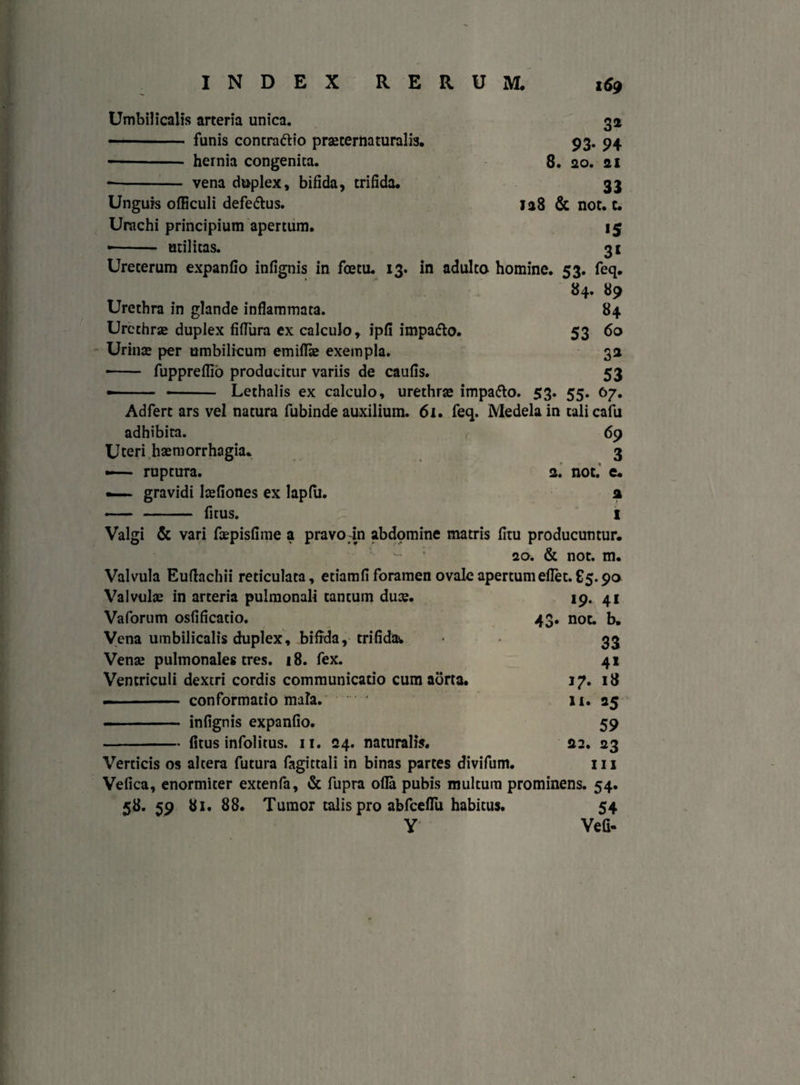 3* 93- 94 8. 20. 21 33 128 & noc. c. 15 3i Umbilicalis arteria unica. • - funis concraftio praeternaturalis. -- hernia congenita. -vena duplex, bifida, trifida. Unguis officuli defe&us. Urachi principium apertum. • - utilitas. Ureterum expanfio infignis in fcetu. 13. in adulto homine. 53. feq. 84. 89 Urethra in glande inflammata. 84 Urethrae duplex fiflura ex calculo, ipfi impa&o. 53 60 Urinae per umbilicum emiflae exempla. 32 - fuppreflio producitur variis de caufis. 53 • - - Lethalis ex calculo, urethrae impa&o. 53. 55. 67. Ad fert ars vel natura fubinde auxilium. 6i. feq. Medela in tali cafu adhibita. 69 Uteri haemorrhagia. 3 — ruptura. 2. not. e. —- gravidi Iaefiones ex lapfu. 2 - - fitus. I Valgi & vari faepisfime a pravo in abdomine matris fltu producuntur. 20. & not. m. Valvula Euflachii reticulata, etiamfi foramen ovale apertum eflet. £5.90 Valvulae in arteria pulmonali tantum duae. Vaforum osflficatio. Vena umbilicalis duplex, bifida, trifida. Venae pulmonales tres. 18. fex. Ventriculi dextri cordis communicatio cum aorta. ■■ ■ - conformatio mala. infignis expanfio. 19. 41 43. not. b. 33 4* 17. 18 11. »5 59 22. 23 Verticis os altera futura fagittali in binas partes divifum. m Vefica, enormiter extenfa, & fupra ofla pubis multum prominens. 54. 58. 59 81. 88. Tumor talis pro abfceflu habitus. 54 Y Vefi- - fitus infolitus. 11. 24. naturalis.