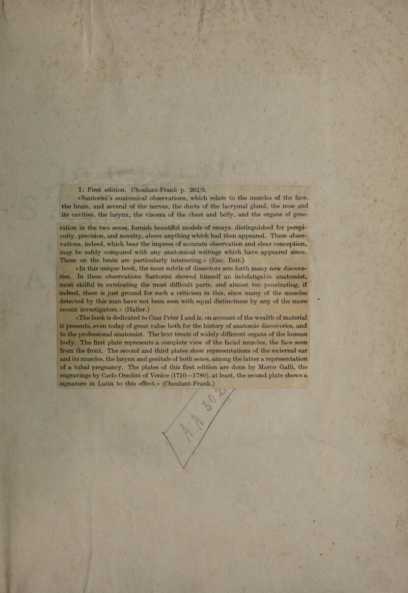 i ' r j % . ■> s . i <rr I: First edition. Choulant-Frank p. 262/3. «Santorini’s anatomical observations, which relate to the muscles of the face, the brain, and several of the nerves, the ducts of the lacrymal gland, the nose and its cavities, the larynx, the viscera of the chest and belly, and the organs of gene- ration in the two sexes, fumish beautiful models of essays, distinguished for perspi- cuity, precision, and novelty, above anything which had then appeared. These obser¬ vations, indeed, which bear the impress of accurate observation and ciear conception, may be safely compared with any anatomical writings which have appeared since. Those on the brain are particularly interesting.» (Enc. Brit.) «In this unique book, the most subtle of dissectors sets forth many new discove- ries. In these observations Santorini showed himself an indefatigable anatomist, most skilful in extricating the most difficult parts, and almost too penetrating, if indeed, there is just ground for such a criticism in this, since many of the muscles detected by this man have not been seen with equal distinctness by any of the more recent investigators.» (Haller.) «The book is dedicated to Czar Peter I and is, on account of the wealth of material it presents, even today of great value both for the history of anatomic discoveries, and to the professional anatomist. The text treats of widely different organs of the human body. The first piate represents a complete view of the facial muscles, the face seen from the front. The second and third plates show representations of the extemal ear and its muscles, the larynx and genitals of both sexes, among the latter a representation of a tubal pregnancy. The plates of this first edition are done by Marco Galli, the engravings by Carlo Orsolini of Venice (1710—1780), at least, the second piate shows a signature in Latin to this effect.» (Choulant-Frank.)