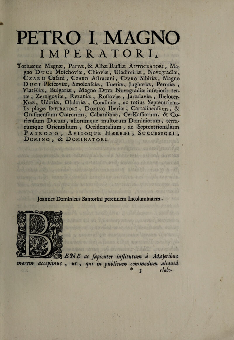 PETRO I MAGNO Totiusque Magnas, Parvae , & Albae Ruffias Autocratori, Ma¬ gno Duci Mofchovise, Chioviae, Uladimiriae, Novogradiae, Czaro Cafani, Czaro Aftracani, Czaro Sibirias, Magno Duci Plefcoviae, Smolenfcias, Tueriae, Jughoriae, Permiae , ViatKiae, Bulgariae , Magno Duci Novogradiae inferioris ter¬ rae , Zernigoviae , Rezanias , Roftoviae , Jaroslaviae , Bielocer- Kuas, Udoriae, Obdorias , Condiniae , ac totius Septentriona¬ lis plagae Imperatori , Domino Iberias , Cartalinenfium , & Grufinenfium Czarorum, Cabardiniae, CerKafliorum, & Go- rienfium Ducum, aliorumque multorum Dominiorum, terra¬ rumque Orientalium , Occidentalium , ac Septentrionalium Patrono, Avitoque Heredi, Successori , Domino , & Dominatori. Joannes Dominicus Santorini perennem Incolumitatem. EN E ac fapienter inflitutum d Macoribus morem accepimus , ut , qui m publicum commodum aliquid * 3 dabo-