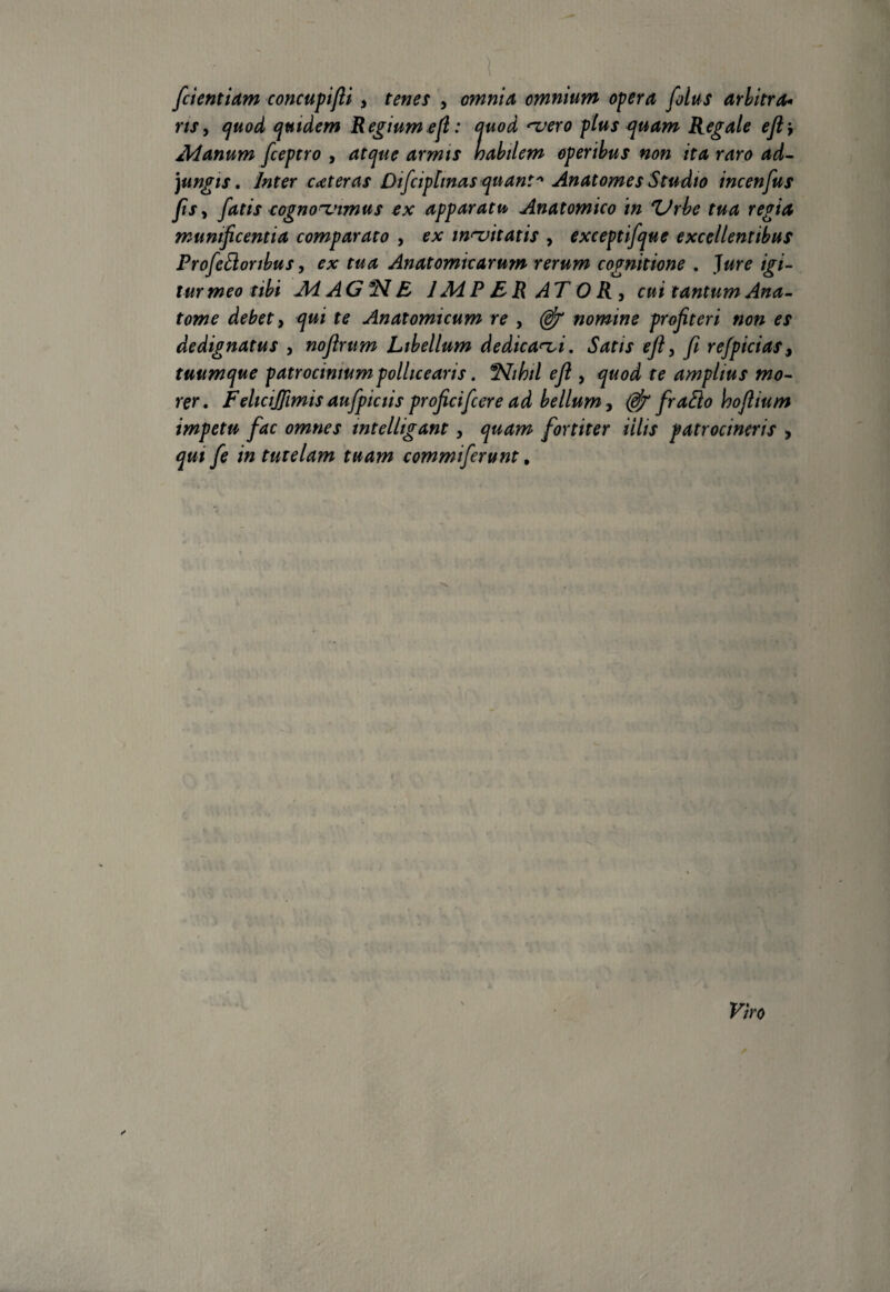 • i ■ ..; | [dentiam concupifli, tenes , omnia omnium opera filus arbitra* rify quod quidem Regium efi: quod vero plus quam Regale ejlj Manum fceptro , atque armis habilem operibus non ita raro ad¬ jungis . Inter ceteras Difciphnas quant* Anatomes Studio incenfus fiSy fatis cognovimus ex apparatu Anatomico in 'Urbe tua regia munificentia comparato , ex invitatis , exceptifque excellentibus Profidonbus, ex tua Anatomicarum rerum cognitione . Jure igi¬ tur meo tibi MAG1ME JAdPERATORy cui tantumAna- tome debet y qui te Anatomicum re , nomine profiteri non es dedignatus , nofirum Libellum dedicavi. Satis efi y fi refpicias9 tuumque patrocinium pollicearis. ^Slihil efl , quod te amplius mo¬ rer. FeliciJJimis aufpictis proficifcere ad bellum y (efi frafto hoflium impetu fac omnes intelligant y quam fortiter illis patrocincris , qui fe in tutelam tuam commiferunt #