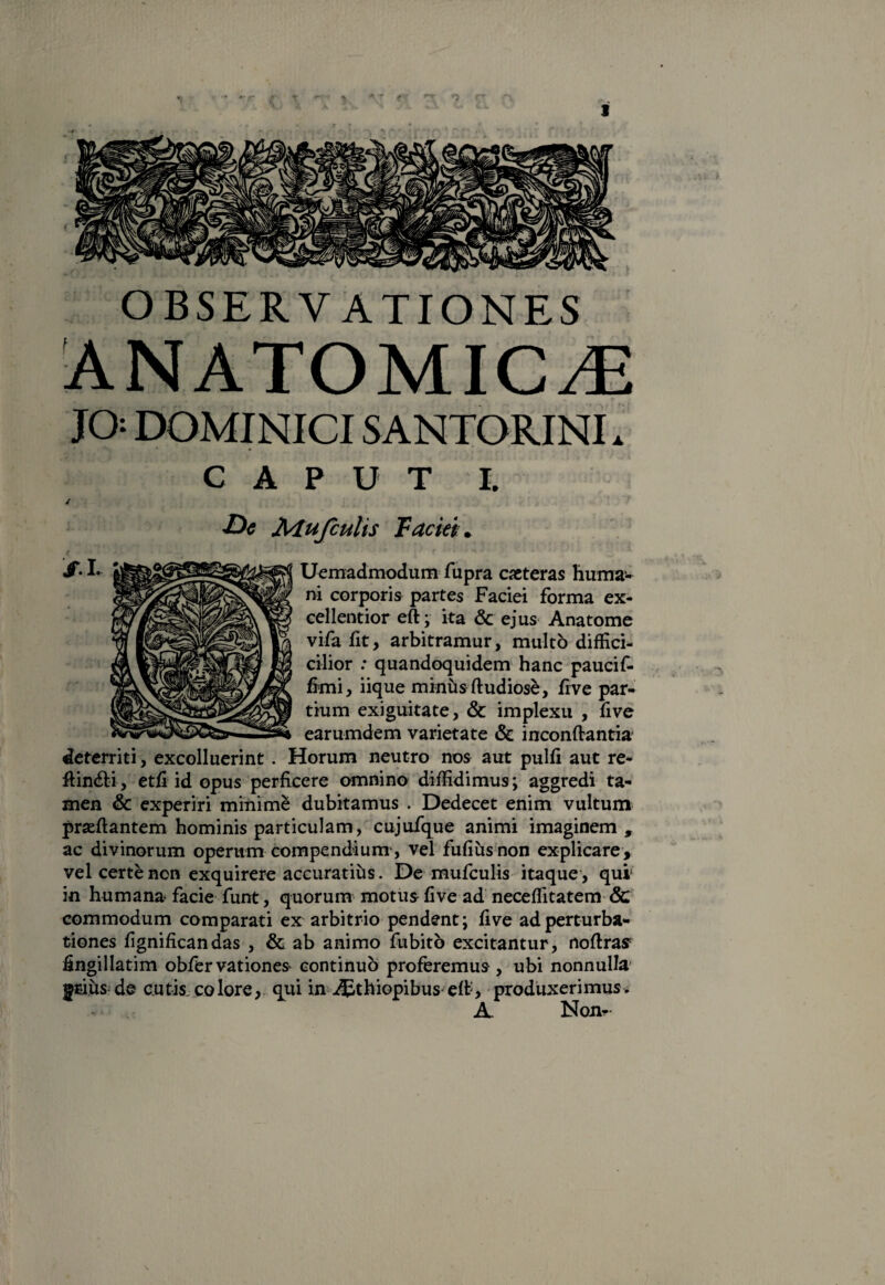 OBSERVATIONES JO DOMINICI SANTORINI. CAPUT t *De iMu/culis Faciei + Uemadmodum fupra caeteras huma¬ ni corporis partes Faciei forma ex¬ cellentior eft; ita & ejus Anatome vifa fit, arbitramur, multo diffici- cilior : quandoquidem hanc paucif- fimi, iique minus ftudiose, fi ve par¬ tium exiguitate, & implexu , five earumdem varietate & inconftantia deterriti, excolluerint. Horum neutro nos aut pulli aut re- ftin&i, etfi id opus perficere omnino diffidimus; aggredi ta¬ men & experiri minime dubitamus . Dedecet enim vultum prseffantem hominis particulam, cujufque animi imaginem, ac divinorum operum compendium, vel fufiusnon explicare, vel certe non exquirere accuratius. De mufculis itaque, qui in humana- facie funt, quorum motus five ad neceflitatem & commodum comparati ex arbitrio pendent; five ad perturba¬ tiones fignificandas , & ab animo fubito excitantur, noflras fingillatim obfer vationes continuo proferemus , ubi nonnulla gtius de cutis, colore, qui in Aethiopibus eft, produxerimus. A. Non-