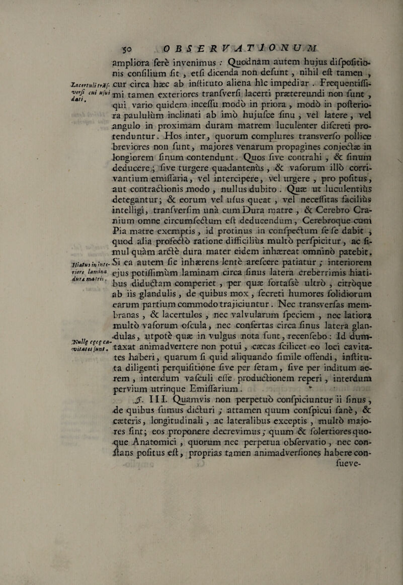 ampliora fere invenimus : Quodnam autem hujus difpofitio- nis confilium fit , etfi dicenda non defunt, nihil efl tamen , LacertulitrMf- cur circa haec ab inftituto aliena hic impediar . Frequentiffi- Tati etii 1111 tamen exteriores tranfverfi lacerti praetereundi non funt , qui vario quidem inceffu modo in priora , modb in pofterio- ra paululum inclinati ab imo hujufce finu , vel latere , vel angulo in proximam duram matrem luculenter difcreti pro¬ tenduntur. Hos inter, quorum complures transverfo pollice breviores non funt, majores venarum propagines conjedtae in longiorem finum contendunt. Quos five contrahi , & fmum deducere .; five turgere quadantenfts , & vaforum illo corri¬ vantium emiflaria, vel intercipere, vel urgere , pro pofitus, aut contractionis modo , nullus dubito . Quas ut luculentiiis detegantur; & eorum vel ufus queat , vel neceffitas facilius intelligi, tranfverfim una cum Dura matre , & Cerebro Cra¬ nium omne circumfedtum efl; deducendum , Cerebroque cum Pia matre exemptis , id protinus in confpedtum fe fe dabit , quod alia profedto ratione difficilius multo perfpicitur, ac fi- mul quam ardfe dura mater eidem inhaereat omnino patebit. Hiatusminte- Si ea autem fic inhaerens lente arefcere patiatur ; interiorem ricre lamina ejus potiffimum laminam circa finus latera creberrimis hiati- uumatm. diductam com.periet , per quae fortafse ultro , citrbque ab iis glandulis , de quibus mox, fecreti humores folidiorum earum partium commodotrajiciuntur . Nec transverfas mem¬ branas , & lacertulos , nec valvularum fpeciem , nec latiora multo vaforum ofcula, nec confertas circa finus latera glan- „ adulas, utpote quae in vulgus nota funt, recenfebo : Id dum- 'witatesfunt. taxat animadvertere non potui, caecas fcilicet eo loci cavita¬ tes haberi, quarum fi quid aliquando fi mile offendi, inffitu- ta diligenti perquifitione five per fetam, five per inditum ae¬ rem , interdum vafculi effe productionem reperi , interdum pervium utrinque Emiffarium . v IIL Quamvis non perpetuo confpiciuntur ii finus, de quibus fumus didluri ; attamen quum confpicui fane, & caeteris, longitudinali, ac lateralibus exceptis , multo majo¬ res fint; eos proponere decrevimus; quum & folertioresquo¬ que Anatomici , quorum nec perpetua obfervatio , nec con¬ flans pofitus eff, proprias tamen animadverfiones habere con- fueve-