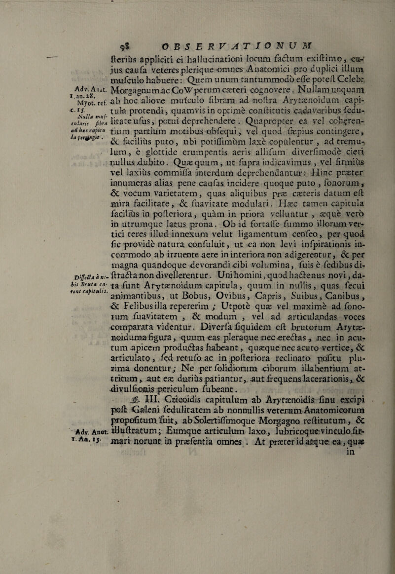 (terius appliciti ei hallucinationi locum fadtum exiftimo, <r jus caufa veteresplerique omnes ..Anatomici pro duplici illum mufculo habuere: Quem unum tantummodo ede potelt Celeb: Adv.Anat. Morgagnu m. ac CoW perum cateri cognovere. Nullam unquam Myot*. ref. ah hoc aliove mufculo fibram ad noltra Arytanoidum capi¬ es tuki protendi, quamvis in optime conditu tis cadaveribus fedu- tuUr!!* fibri litateufus, potui deprehendere . Quapropter ea vel cch^ren- adhtccafuu tium partium motibus obfequi, vel quod fapius contingere, i*iera»zn. facilius puto, ubi potiffimum laxe copulentur , ad tremu¬ lum, e glottide erumpentis aeris allifum diverfimod& cieri nullus dubito. Qua quum, ut fupra indicavimus , vel firmiiis vel laxius commiffa interdum deprehendantur: Hinc pister innumeras alias pene caufas. incidere quoque puto , fonorum, & vocum varietatem, quas aliquibus pra ceteris datum eft mira facilitate, & fuavitate modulari. Hac tamen capitula facilius in pofteriora, quam in priora velluntur , aeque vero in utrumque latus prona. Ob id fortalfe fummo illorum ver¬ tici teres illud innexum velut ligamentum cenfeo, per quod fic provide natura confulu.it, ut ea non levi infpiratiqnis in¬ commodo ab irruente aere in interiora non adigerentur, & per magna quandoque devorandi cibi volumina, fuis e fedibusdi- DtffeEia, a »r~ ftradlanon divellerentur. Uni homini /quod hadlenus novi , da- ,bh Bruta <*- ta :punt Arytanoidum capitula, quum in nullis, quas fecui untcupitu t.. limantibus, ut Bobus, Ovibus, Capris, Suibus, Canibus , & Felibus illa repererim ; Utpote qua vel maxime ad fono¬ rum fuavitatem , & modum , vel ad articulandas voces comparata videntur. Diverfa hquidem eft brutorum Aryta- noidnma figura, quum eas pleraque nec eredtas nec in acu¬ tum apicem produdlas habeant, quaque nec acuto vertice, & articulato , fed retufo ac in pofteriora reclinato pofitu plu¬ rima donentur; Ne per folidiorum ciborum illabentium at¬ tritum,. aut eae durius patiantur, aut frequens lacerationis, & divuldoiais periculum Jubeant. XII. Ccicoidis capitulum ab Aryfanoidis linu excipi poft Caleni feduUtatem ab nonnullis veterum Anatomicorum propofitum fuit, abSolertiffimoque Morgagno reditutum, & Adv. Anot. iliudratum; Eumque articulum laxo , lubricoqueHncujofir- i.a«. 15. niari norunt in prafentia omnes . At prater id atque ea , qua in