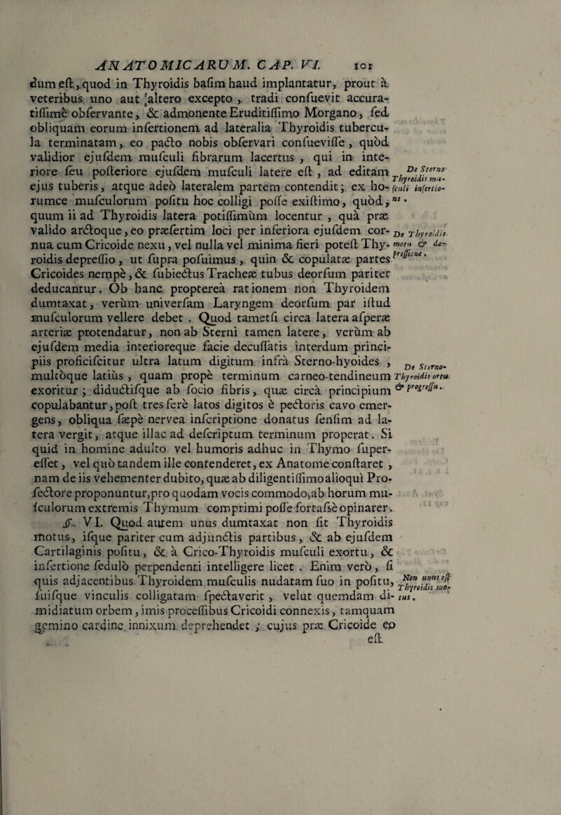 dum eft, quod in Thyroidis bafimhaud implantatur, prout a> veteribus uno aut [altero excepto , tradi confuevit accura¬ ti (Time obfervante,. & admonente Eruditilfimo Morgano, fed. obliquam eorum infertionem ad lateralia Thyroidis tubercu¬ la terminatam, eo padto nobis obfervari confuevilfe , quod validior ejufdem. mufculi fibrarum lacertus , qui in inte¬ riore feu pofteriore ejufdem mufculi latere efi , ad editam D*fteYnr , .*■ i \ i i i- i Thyroidis m*- ejus tuberis, atque adeo lateralem partem contendit; ex ho- {culi infercio- rumce mufculorum politu hoc colligi polle exiftimo, quody”** quum ii ad Thyroidis latera potilfimum locentur , qua prae valido ardloque, eo praefertim loci per inferiora ejufdem. cor- De thyroidis. nua cum Cricoide nexu, vel nulla vel minima fieri poteli Thy- & de- roidis deprelfio , ut fupra pofuimus , quin & copulata partes ’ Cricoides nempe,& fubiedtusTracheae tubus deorfum pariter deducantur. Ob hanc, propterea rationem non Thyroidem dumtaxat, verum univerfam Laryngem deorfum par illud mufculorum vellere debet . Quod tametfi circa latera afperae arteriae protendatur, non ab Sterni tamen latere, verum ab ejufdem media interioreque facie deculfatis interdum princi- piis proficifcitur ultra latum digitum infra Sterno-hyoides , Df Surn0, multoque latius , quam prope terminum carneo-tendineum Thyroidisortu. exoritur; didudlifque ab focio fibris, quae circa, principium copulabantur ,poft tres fere latos digitos e pedloris cavo emer¬ gens, obliqua faepe nervea infcriptione donatus fenfim ad la¬ tera vergit, atque illae ad deferiptum terminum properat. Si quid in. homine adulto vel humoris adhuc in Thymo fuper- elfet, vel quo tandem ille contenderet, ex Anatome conllaret , nam de iis vehementer dubito, quae ab diligentilfimoalioqui Pro- fedlore proponuntur,pro quodam vocis commodo,ab horum mu- Iculorum extremis Thymum comprimi polle fortafseopinarer. jy.. VI, Quod autem unus dumtaxat non fit Thyroidis motus, iique pariter cum adjundlis partibus, & ab ejufdem Cartilaginis pofitu, <Sc a Crico-Thyroidis mufculi exortu , & infertione fedulo perpendenti intelligere licet . Enim vero, fi quis adjacentibus. Thyroidem mufculis nudatam fuo in pofitu, ^ fuifque vinculis colligatam fpedlaverit , velut quemdam di- midiatum orbem, imis procefiibus Cricoidi connexis, tamquam gemino cardine innixum deprehendet ; cujus prae Cricoide ep efi. mo* ■ \