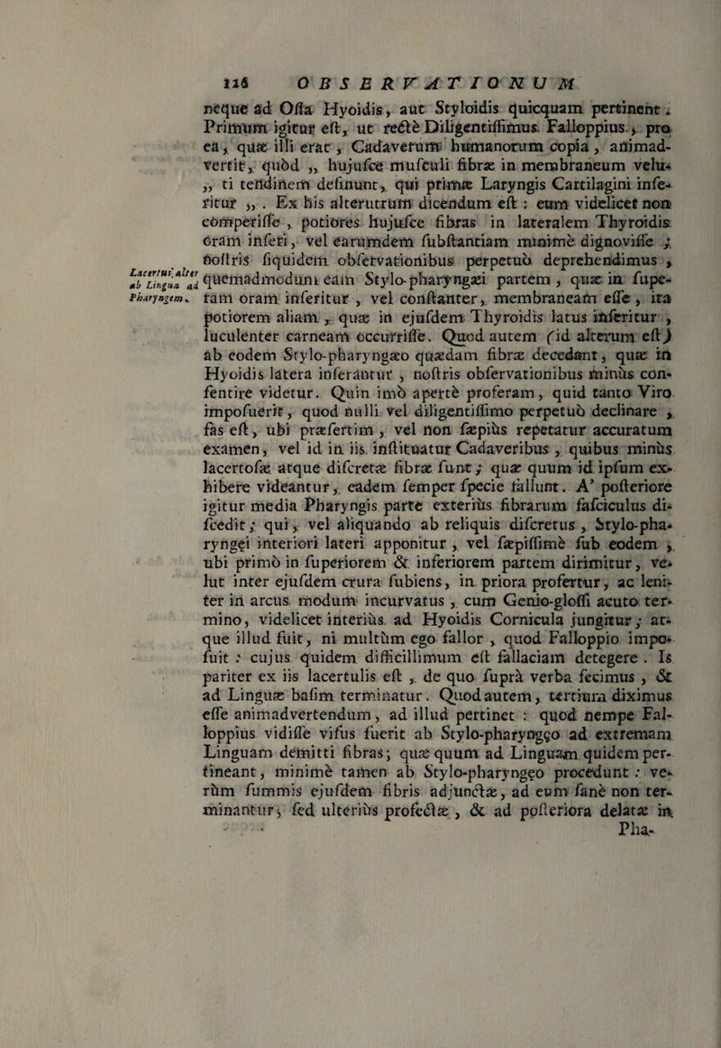 Lxcertui alter Ab Lir.gtm ai thuryngem * 116 Q B S E R r A T I Q N U M neque ad Ofla Hyoidis, auc Styloidis quicquam pertinent* Primum. igitur eft, ut re&£ Difigentiffimus, Falloppius.* pro ea* quae illi erat, Cadaverum humanorum copia, animad¬ vertit,, qubd „ hujufce mufeuli fibrae in membraneum velu* „ ti tetldinem definunt, qui primae Laryngis Cartilagini infe-^ fitur „ . Ex his alterutrum dicendum eft : eum videlicet non? comperiife potiores hujufce fibras in lateralem Thyroidis Oram inferi, vel earumdem fubftantiam minime dignoviife nofiris fiquideiti obfervationibus perpetua deprehendimus * quemadmodum eam Stylo-pharyngaei partem, quae in fupe- ram oram inferitur , vel conftanter,. membraneam effe, ira potiorem aliam , qu^ in ejufdem Thyroidis latus inferitur , luculenter carneam occurrifte. Quod autem fid alterum eftj ab eodem Stylo-pharyngseo quaedam fibras decedant, quas in Hyoidis latera inferantur , noftris obfervationibus minus con* fentire videtur. Quin imo aperti proferam, quid tanto Viro impofuerit, quod nulli vel diligentiffimo perpetuo declinare , fas eft, ubi praefertim , vel non fsepifis repetatur accuratum examen, vel id in iis. inftituatur Cadaveribus , quibus minus lacertofas. atque difcretas fibrae funt; quae quum id ipfum ex¬ hibere videantur,, eadem femper fpecie tallunt. A* pofteriore igitur media Pharyngis parte exterius fibrarum fafciculus di- fcedit; qui, vel aliquando ab reliquis difcretus , Stylo-pha* ryngei interiori lateri apponitur , vel fiepiffime fub eodem , ubi primo in fuperiorem & inferiorem partem dirimitur, ve* lut inter ejufdem crura fubiens, in priora profertur , ac leni¬ ter in arcus, modum incurvatus , cum Genio-gloffi acuto ter¬ mino, videlicet interius ad Hyoidis Cornicula jungitur; at¬ que illud fuit, ni multum ego fallor , quod Falloppio impo- fuit : cujus quidem difficillimum eft fallaciam detegere . Is pariter ex iis lacertulis eft , de quo fupra verba fecimus , & ad Linguas bafim terminatur. Quod autem, tertium diximus effe animadvertendum, ad illud pertinet : quod nempe Fal- loppius vidiffe vifus fuerit ab Stylo-pharyng^o ad extremam Linguam demitti fibras; quae quum ad Linguam quidem per¬ tineant, minime tamen ab Stylo-pharyngeo procedunt : ve* rhm fummis ejufdem fibris adjuncfae, ad eum fane non ter¬ minantur ^ fed ulterius profedfae , & ad pofteriora delatae in, - • Pha-