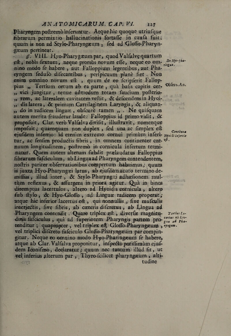 pharyngem poftremo inferuntur-. Atque hic quoque utriufque fibrarum permixtio hallucinationis fortafte in caufa fuit; quum is non ad Stylo-Pharyngeum * fed ad Gloffo-Pharyn- geum pertineat. if. VIII. Hyo-Pharygatumpar, quod Valfalvgquartum eft, nobis fextum, neque prorshs novum ede, neque eo om- nino modo fe habere , aut Falloppium legentibus, aut Pha¬ ryngem fedulo difecantibus , perfpicuum plane fiet . Non enira omnino novum eft , quum de eo fcripferit Fallop¬ pius „ Tertium ortum ab ea parte , qua bafis capitis cer* '°^erv*Al'* „ vici jungitur , tenue admodum totam faucium pofterio- „ rem, ac lateralem cavitatem veftit, &defcendensin Hyoi- ,, dis latera, & primam Cartilaginem Laryngis, <$t aliquan- „ do in radicem linguse , obfcure tamen „ . Ne quilquam autem merita fraudetur laude: Falloppius id primo vidit, tk. propofuit, Clar. vero Valfalva divifit, illuftravit, nomenque impofuit; quamquam non duplex, fed una ac fimplex eft „ . . V, . A . *. . . r . v 1 . r • Continua ejuidem inferno: id etenim extremo cornui primum mieri- nt»iiiin^rtio tur, ac fenfim produdtis fibris , in omnem continenter cor- ^• nuum longitudinem, poftremo in cornicula infertum termi¬ natur. Quem autem alterum fuhdit pradaudatus Falloppius fibrarum fafciculum, ab Lingua ad Pharyngem contendentem, noftris pariter obfervationibus compertum habuimus; quum is juxta Hyo-Pharyngei latus, ab ejufdem acuto termino de- miftiis, illud inter , & Stylo-Pharyngau adhefionem mul¬ tum reflexus , <$c adurgens in priora agitur. Qua in binas diremptus lacertulos , altero ad Hyoidis cornicula , altero fub ftylo, &c Hyo-Gloflo > ad Linguae radicem properat; atque hic inferior lacertus eft , qui nonnullis , five mufculis incerjedtis, five fibris, ab ceteris diferetus , ab Lingua ad Pharyngem contendit / Quare triplex eft , diverfie magnitu- Tertius l,- dinas fafciculus , qui ad fuperiorem Pharyngis partem pro- ™*™adb tenditur ; quapropter , vel triplex eft Gloffo-Pharyngeum > ryngtm. vel triplici difereto fafciculo Gloftb-Pharyngaeum par compin¬ gitur. Neque eo omnino modo Flyo-Pharingeum fe habere, atque ab Clar. Valfalva proponitur, infpedto potiflimum ejuf- dem Iconifmo, dedaratiir; quum nec tantum illud fit, ut -vel inferius alterum par , Thyro-icilicet pharyngeum > alti¬ tudine