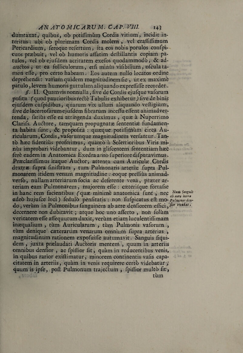 dumtaxat, quibus, ob potiffimum Cordis vitium, incidit in¬ teritus ; ubi ob plurimam Cordis molem , vel craffiffimum Pericardium, feroque refertum, ita eos nobis porulos confpi- cuos praebuit, vel ob humoris affatim deftillantis copiam pa¬ tulos, vel ob ejufdem acritatem exefos quodammodo, & ad- audlos , ut ea folliculorum, etf minus vifibilium, ofculata- men ede, pro certo habeam. Eos autem nullo locatos ordine deprehendi : variam quidem magnitudinem fic , ut ex maxime patulo, levem humoris guttulam aliquando expreffiffe recorder. iT. II. Quamvis nonnulla, fi ve de Cordis ejufque vaforum pofitu (quod paucioribus redle Tabulis exhibetur) f ve de binis ejufdem cufpidibus, quarum vix ullum aliquando vefligium, fi ve de lacertofarum ejufdem fibrarum inceffu edent animadver¬ tenda, fatius effe ea attingenda duximus , quas a Nuperrimo Clarifs. Audlore, tamquam propugnatae fententiae fundamen¬ ta habita funt, & propofita : quaeque potiffimum circa Au¬ ricularum, Cordis ,vaforumque magnitudinem verfantur. Tan¬ to haec fidentius proferimus, quanto a Solertioribus Viris mi¬ nus improbari videbantur, dum in glifeentem fententiam haec fere eadem in Anatomica Exedra anno fuperioredifputavimus. Praeclariffimus itaque Audior, attenta cum Auriculae Cordis dextrae fupra finiftram , tum Pulmonaris arteriae fupra Pul¬ monarem itidem venam magnitudine ; eoque preffius animad- verfo, nullam arteriarum focia ac deferente vena, praeter ar¬ teriam eam Pulmonarem, majorem efle : caeterifque fortafse in hanc rem facientibus f quae minime anatomica funt , nec adeo hujufce loci) fedulo penfitatis : non fufpicatus eft mo- Pulmones den* do, verum in Pulmonibus fanguinem ab aere denfiorem effici,Ilor ev*dat♦ decernere non dubitavit ; atque hoc uno afferto , non folum veritatem effe affequutum duxit, verum etiam luculentiffimam inaequalium, tum Auricularum , tum Pulmonis vaforum , tiim denique caeterarum venarum omnium fupra arterias > magnitudinum rationem expofuilfe autumavit. Sanguis fiqui- dem , juxta praelaudati Audloris mentem , quum in arteriis omnibus denfior , ac fpiffior fit, quam in reducentibus venis, in quibus rarior exiflimatur, minorem continentis vafis capa¬ citatem in arteriis, quam in venis requirere certo videbatur ; quum isipfe, poft Pulmonum trajedhim , fpiffior multo fit , * ■ * tum