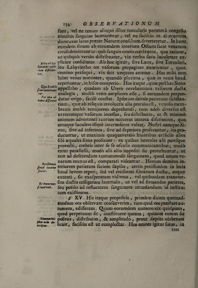 \ Mira ab La- lyrintbo <v a fe¬ rum diftribu- tio. Qua a »obis fnusnomtnan- tur . Per que ab venis differant Retiformis finnu interior facies. Et transver- /i lacertuli. Sinunt» tri- fltx orie de- rcriptns. 194. OBSERVATIONUM funt, vel ne tenues alioqui illius torcularis parietes a congeflo nimium fanguine lacerarentur , vel ne facilius in alterutrum dumtaxat latus praeter Naturas confilium diverteretur. In hunc eumdem finum ab eorumdem interiore Olfium facie venarum rivuli demittuntur: quo fanguis omnis corrivatus, qua ratione, ac quoquo versus diflribuatur, vix verbis fatis luculenter ex¬ plicare confidimus. Ab hoc igitur 5 five Lacu, fi ve Torculari, feu Labyrintho tot vaforum propagines exoriuntur , quot omnino perfequi, vix fuit unquam animus . Has mihi non lubet venas nominare, quando plurima , quas in venis haud reperiuntur, in hifce comperio. Hos itaque, quos poflhac Sinus appellabo , quadam ab Utero revehentium vaforum dudla analogia , multo venis ampliores effe , fi eorumdem perpen¬ datur origo, facile conflat. Ipforum deinde parietum fubflan- tiam, quas ab reliquis involucris alia prorsus eft, venofis mem¬ branis multo tenujorem deprehendi; tum adeo diverfus efl utrorumque vaforum inceffus, feudiflributio, ut & minime animum advertenti tantum occurrat interea diferiminis, quo utraque luculentiffime internofeere valeat , Noflri namque Si¬ nus, five ad inferiora, five ad fuperiora proferantur, ita pro¬ ducuntur, ut maximis quaquaversus hiantibus orificiis alios fibi aequales finus proferant: ex quibus laterales alii parefque provedti, crebris inter fe fe ofculis communicantibus; modo enim parallelli, modo alii aliis impoliti fic provehuntur, ut non ad deferendum tantummodo fanguinem, quod unum ve¬ narum munus efl, comparati videantur . Horum demum in¬ teriorem parietum faciem faepius , certis potiffimum in locis haud laevem reperi; fed vel retiformi fibrarum dudlu, eoque extanti , fic exafperatam vidimus , vel quibusdam transver- fim dudliscolligatam lacertulis, ut vel ad firmandos parietes, feu potius ad refluentem fanguinem retardandum id inflitu- tum exiflimem. jT XV. His itaque propofitis , primiim dicam quemad¬ modum eos obfervare confueverim, tum quid eos praedare au¬ tumem, edideram. Quum eorumdem numero vix quidpiam, quod perpetuum fit , conflituere queam ; quinam eorum fit politus , diflributio , & amplitudo , prout faepius obfervare licuit, facilius efl ut compledtar. Hos omnes igitur finus, ia tres