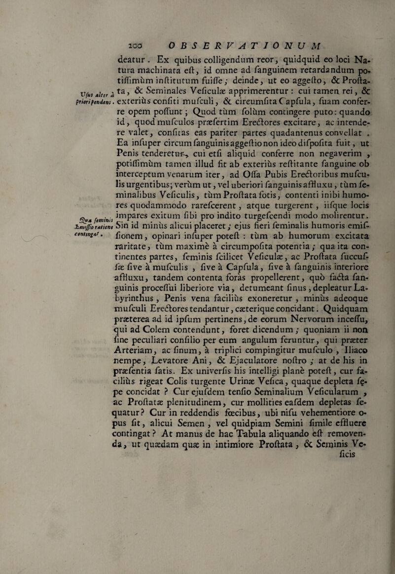 deatur . Ex quibus colligendum reor, quidquid eo loci Na¬ tura machinata eft, id omne ad fanguinem retardandum po- tiffimum inftitutum fuifle ; deinde, ut eo aggefto, & Profta- ufus alter # ta > Seminales Veliculae apprimerentur : cui tamen rei, & priorifendens. exterius confiti mufculi, & circumlita Capfula, luam confer¬ re opem poliunt; Quod tum folum contingere puto: quando id, quodmufculos praefertim Eredtores excitare, ac intende¬ re valet, confitas eas pariter partes quadantenus convellat . Ea infuper circum fanguinisaggeltio non ideo difpofita fuit, ut Penis tenderetur-, cui etli aliquid conferre non negaverim , potiflimum tamen illud fit ab exterius refiitante fanguine ob interceptum venarum iter, ad Olla Pubis Eredloribus mu ficu¬ lis urgentibus; verum ut, vel uberiori fanguinis affiuxu , tum fe¬ minalibus Veficuli s, tum Prollata fotis, contenti inibi humo¬ res quodammodo rareficerent, atque turgerent , iifque locis Qua feminis *mPares exitum libi pro indito turgeficendi modo molirentur. hmijftoratione Sin id minus alicui placeret; ejus fieri feminalis humoris emifi- conungat, flonem, opinari infuper poteft : tum ab humorum excitata raritate, tum maxime a circumpofita potentia; qua ita con¬ tinentes partes, feminis ficilicet Veficuli, ac Prollata fuccuf- fae live a mufculis , live a Capfula, live a fanguinis interiore affiuxu, tandem contenta foras propellerent, quo fadta fan¬ guinis proceflui liberiore via, detumeant finus, depleatur La¬ byrinthus , Penis vena facilius exoneretur , minus adeoque mufculi Eredtores tendantur, caeterique concidant. Quidquam praeterea ad id ipfum pertinens, de eorum Nervorum incelfu, qui ad Colem contendunt, foret dicendum; quoniam ii non fine peculiari confilio per eum angulum feruntur, qui praeter Arteriam, ac linum, a triplici compingitur mufculo , Iliaco nempe, Levatore Ani, & Ejaculatore nofiro ; at de his in praefentia fatis. Ex univerfis his intelligi plane poteft, cur fa¬ cilius rigeat Colis turgente Urinae Vefica, quaque depleta f§- pe concidat ? Cur ejufdem tenlio Seminalium Veficularum , ac Proflatas plenitudinem, cur mollities eafdem depletas fe- quatur? Cur in reddendis fcecibus, ubi nifu vehementiore o- pus fit, alicui Semen , vel quidpiam Semini fimile effluere contingat ? At manus de hac Tabula aliquando eft removen¬ da, ut quaedam quae in intimiore Proflata , & Seminis Ve-