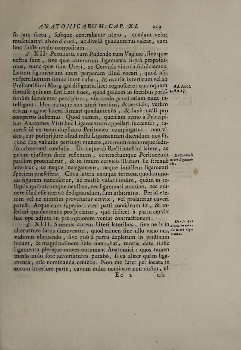io jam foetu , fefeque contrahente utero , quadam vel ut mufculari vi abeo diduci, ac divelli quadantenus valeat, eam hoc fuifle modo compofitam. jy. X II> Peculiaria tum Pudendo tum Vaginas , fi ve qux nofira fiunt , five quas exterorum ligamenta fiupra propofui- mus, nunc qux fiunt Uteri, ac Cervicis, vincula fubjiciemus. Latum ligamentum uteri perperam illud vocari , quod alis vefipertilionum fimile inter tubas, & ovaria interfitum vel ab Pr^fiantiflimi Morgagni diligentia licet cognoficere: quamquam Ad. Anoc. fortafie quinam fintLati fines, quod quidem in foetibus potifi* *‘An-27. fimum luculenter percipitur , vix credo pauci etiam num in- telligant. Hoc namque non uteri tantum, & cervicis; verum etiam vaginx latera firmari quadantenus , & laxe nedii pro comperto habemus. Quod tamen , quoniam nemo a Principi¬ bus Anatomes Viris hoc Ligamentum appellari fiuccenfiet , ta- metfi id ex tenui duplicato Peritonxo compingatur : non vi¬ deo, cur potiorijure aliud mihi Ligamentum dicendum non fit, quod fiuo validius perfungi munere , animum oculumque fedu- 16 advertenti conflabit. Utrinque ab Redii inteflini latere, ac priore ejufidem facie reflexum , contraclumque Peritoneum DeCervich paulum protenditur , & in imum cervicis illatum fic fi re nue Lts«mea infieritur , ut neque inelegantem, neque inutilem ligamenti fipeciem prxfeferat. Circa latera namque teretem quodammo¬ do figuram nancificitur, ac multo validiflimum, quam in re¬ liquis quibufeumque nexibus, nec ligamenti nomine, nec mu¬ nere illud efle merito dedignandum, fium arbitratus. Per id ete¬ nim vel ne nimium provehatur cervix , vel prolatetur caveri poteft. Atque cum fiuperiori vteri parti confiultum fit, 6c in¬ feriori quadantenus profipiciatur , quo ficilicet a partu cervix, hac ope adjuta in promptiorem veniat contradlionem. ^ XIII. Summis autem Uteri lateribus , five ne is in dicuntur rotua alterutrum latus dimoveatur, quod tamen fine ullo vitio nos, uuri Liga vidimus aliquando , five quo a partu depletum in prifiinum locum, & magnitudinem fiefie contrahat, teretia data fuifle ligamenta plerique omnes autumant Anatomici : quos tamen minus mihi fore adverfiaturos putabo, fi ea aliter quam liga¬ menta, efle nominanda cenfiebo. Non me latet per locata in eorum interiore parte, cavum enim nominare non aufim, ul- E e 2 tra